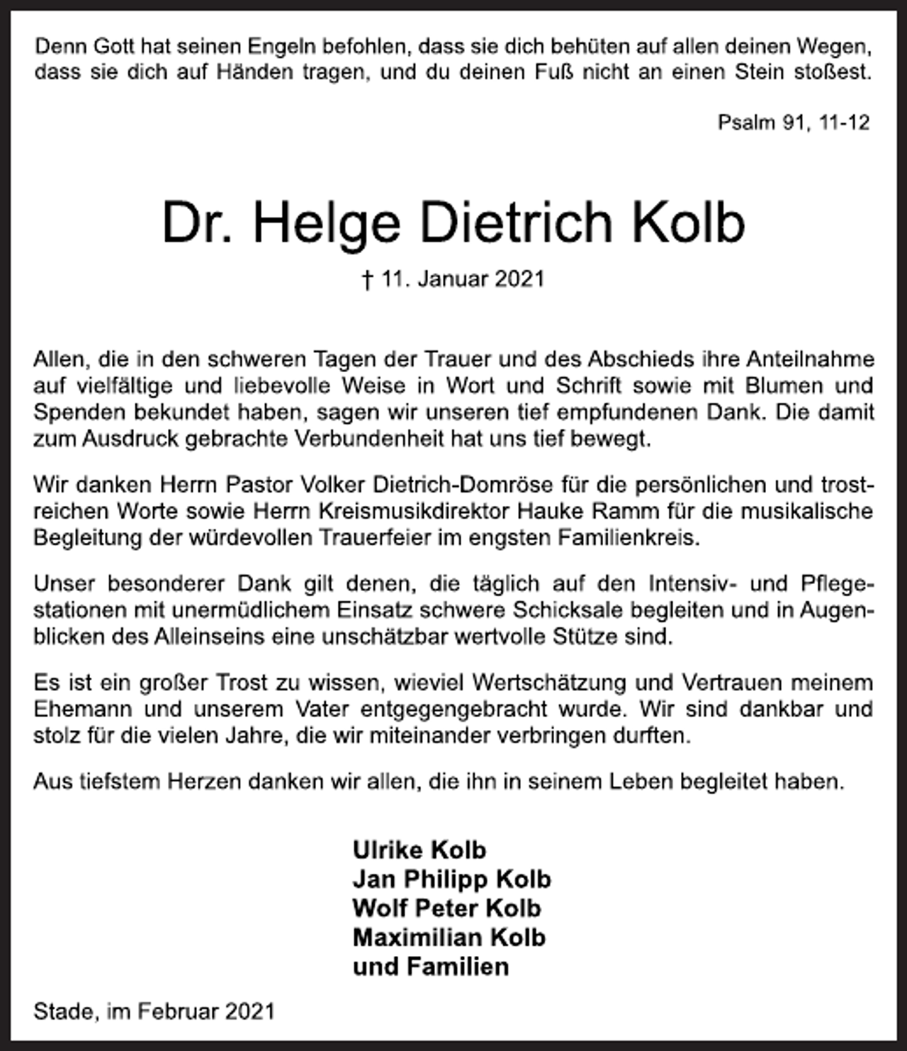 <p>Denn Gott hat seinen Engeln befohlen, dass sie dich behüten auf allen deinen Wegen, dass sie dich auf Händen tragen, und du deinen Fuß nicht an einen Stein stoßest.<br />Psalm 91, 11-12<br />Dr. Helge Dietrich Kolb<br />† 11. Januar 2021<br />Allen, die in den schweren Tagen der Trauer und des Abschieds ihre Anteilnahme auf vielfältige und liebevolle Weise in Wort und Schrift sowie mit Blumen und Spenden bekundet haben, sagen wir unseren tief empfundenen Dank. Die damit zum Ausdruck gebrachte Verbundenheit hat uns tief bewegt.<br />Wir danken Herrn Pastor Volker Dietrich-Domröse für die persönlichen und trostreichen Worte sowie Herrn Kreismusikdirektor Hauke Ramm für die musikalische Begleitung der würdevollen Trauerfeier im engsten Familienkreis.<br />Unser besonderer Dank gilt denen, die täglich auf den Intensiv- und Pflegestationen mit unermüdlichem Einsatz schwere Schicksale begleiten und in Augenblicken des Alleinseins eine unschätzbar wertvolle Stütze sind.<br />Es ist ein großer Trost zu wissen, wieviel Wertschätzung und Vertrauen meinem Ehemann und unserem Vater entgegengebracht wurde. Wir sind dankbar und stolz für die vielen Jahre, die wir miteinander verbringen durften.<br />Aus tiefstem Herzen danken wir allen, die ihn in seinem Leben begleitet haben.<br />Ulrike Kolb<br />Jan Philipp Kolb<br />Wolf Peter Kolb<br />Maximilian Kolb<br />und Familien<br />Stade, im Februar 2021</p>