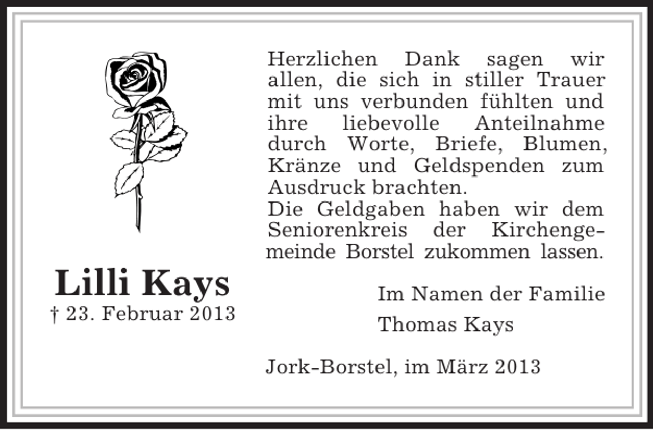 <p>Herzlichen Dank sagen wir<br />allen, die sich in stiller Trauer<br />mit uns verbunden fühlten und<br />ihre<br />liebevolle<br />Anteilnahme<br />durch Worte, Briefe, Blumen,<br />Kränze und Geldspenden zum<br />Ausdruck brachten.<br />Die Geldgaben haben wir dem<br />Seniorenkreis der Kirchengemeinde Borstel zukommen lassen.</p><p>Lilli Kays<br />† 23. Februar 2013</p><p>Im Namen der Familie<br />Thomas Kays<br />Jork-Borstel, im März 2013</p>