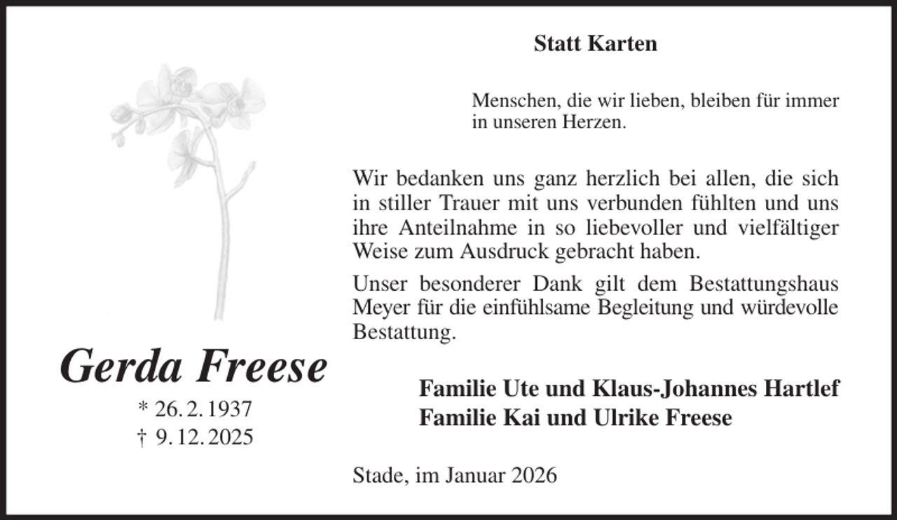 <p>Statt Karten<br />Menschen, die wir lieben, bleiben für immer<br />in unseren Herzen.<br />Wir bedanken uns ganz herzlich bei allen, die sich in stiller Trauer mit uns verbunden fühlten und uns ihre Anteilnahme in so liebevoller und vielfältiger Weise zum Ausdruck gebracht haben.<br />Unser besonderer Dank gilt dem Bestattungshaus Meyer für die einfühlsame Begleitung und würdevolle<br />Bestattung.<br />Familie Ute und Klaus-Johannes Hartlef<br />Familie Kai und Ulrike Freese<br />Stade, im Januar 2026<br />Gerda Freese<br />* 26. 2. 1937<br />† 9. 12. 2025</p>