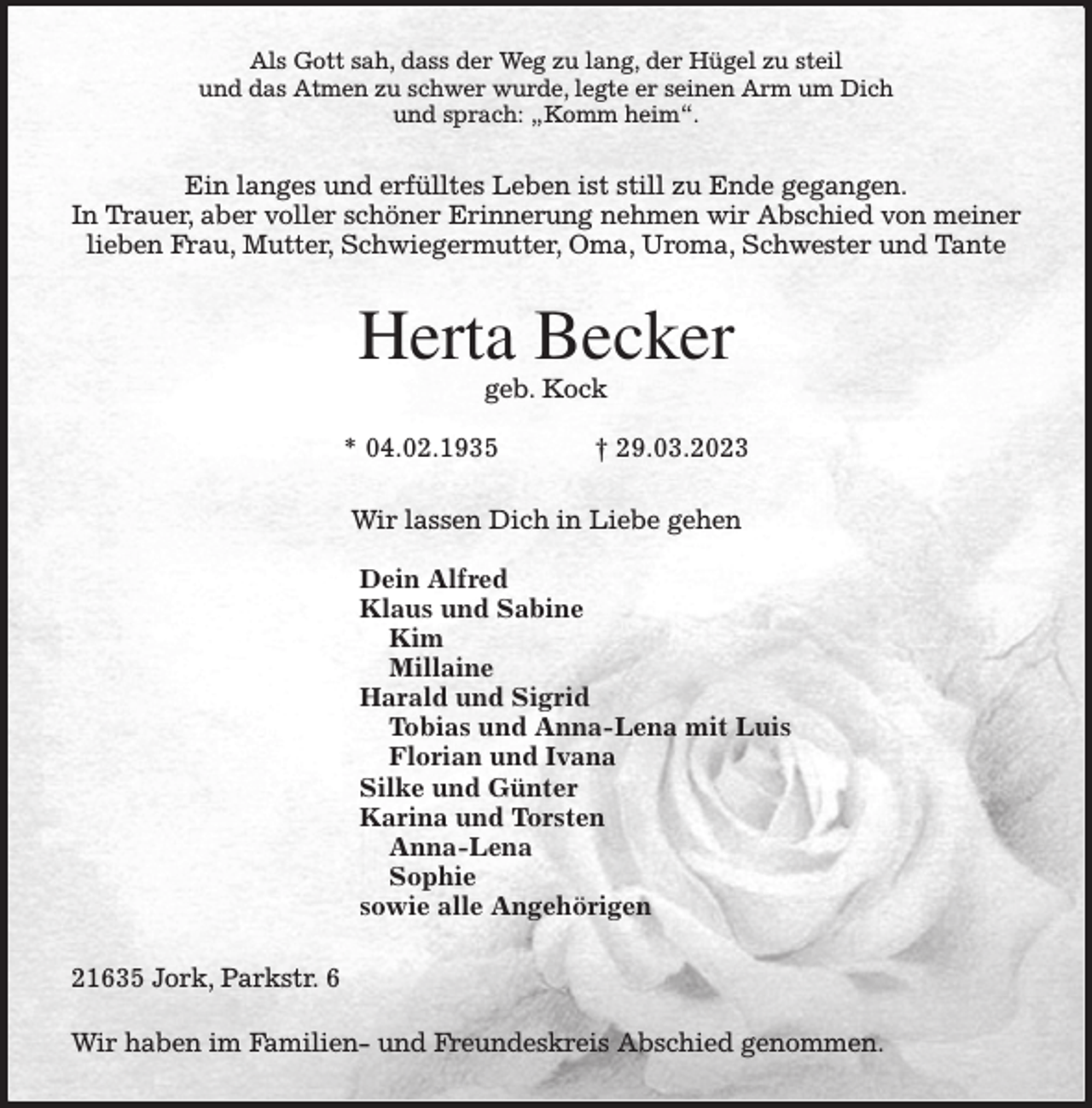 <p>Als Gott sah, dass der Weg zu lang, der Hügel zu steil<br />und das Atmen zu schwer wurde, legte er seinen Arm um Dich<br />und sprach: „Komm heim“.<br />Ein langes und erfülltes Leben ist still zu Ende gegangen.<br />In Trauer, aber voller schöner Erinnerung nehmen wir Abschied von meiner<br />lieben Frau, Mutter, Schwiegermutter, Oma, Uroma, Schwester und Tante<br />Herta Becker<br />geb. Kock</p><p>* 04.02.1935 † 29.03.2023<br />Wir lassen Dich in Liebe gehen</p><p>Dein Alfred<br />Klaus und Sabine<br />Kim<br />Millaine<br />Harald und Sigrid<br />Tobias und Anna-Lena mit Luis<br />Florian und Ivana<br />Silke und Günter<br />Karina und Torsten<br />Anna-Lena<br />Sophie<br />sowie alle Angehörigen<br />21635 Jork, Parkstr. 6<br />Wir haben im Familien- und Freundeskreis Abschied genommen.</p>