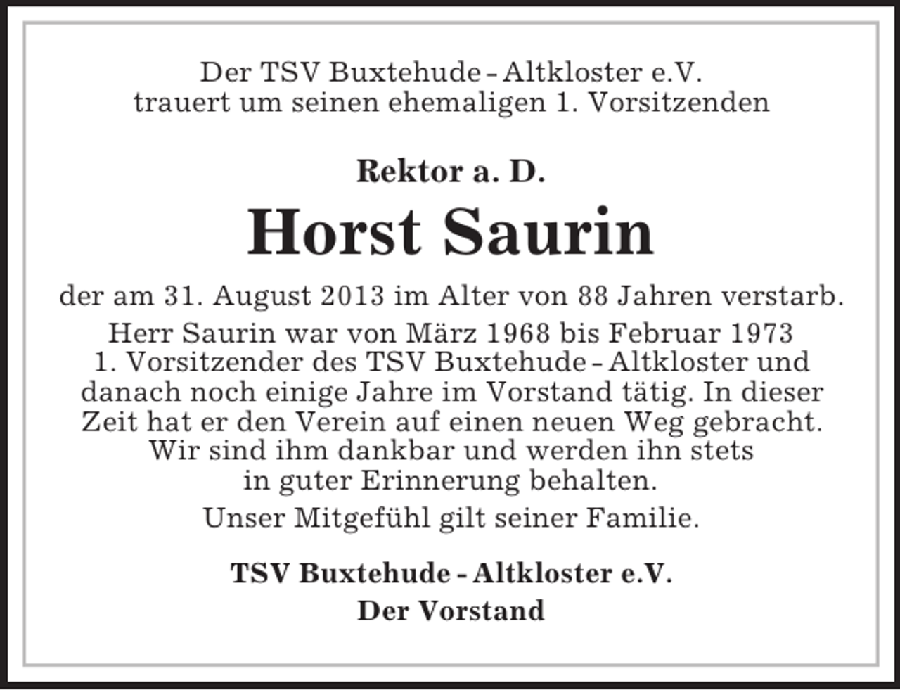 <p>Der TSV Buxtehude - Altkloster e.V.<br />trauert um seinen ehemaligen 1. Vorsitzenden</p><p>Rektor a. D.</p><p>Horst Saurin<br />der am 31. August 2013 im Alter von 88 Jahren verstarb.<br />Herr Saurin war von März 1968 bis Februar 1973<br />1. Vorsitzender des TSV Buxtehude - Altkloster und<br />danach noch einige Jahre im Vorstand tätig. In dieser<br />Zeit hat er den Verein auf einen neuen Weg gebracht.<br />Wir sind ihm dankbar und werden ihn stets<br />in guter Erinnerung behalten.<br />Unser Mitgefühl gilt seiner Familie.<br />TSV Buxtehude - Altkloster e.V.<br />Der Vorstand</p>