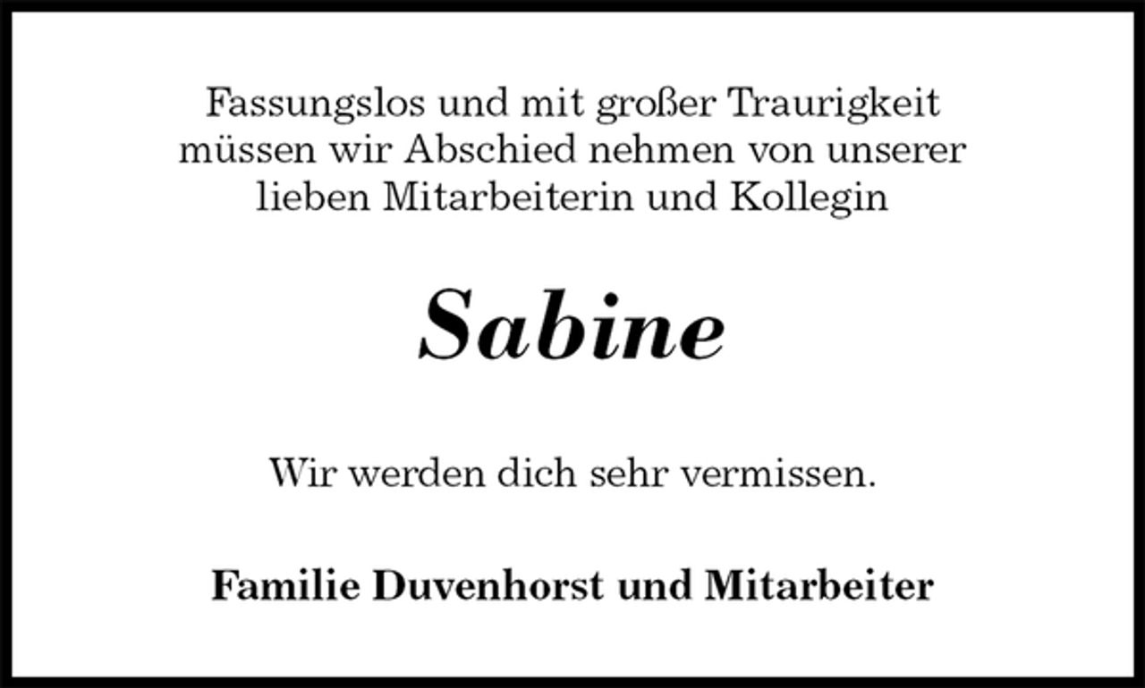 <p>Fassungslos und mit großer Traurigkeit<br />müssen wir Abschied nehmen von unserer<br />lieben Mitarbeiterin und Kollegin<br />Sabine<br />Wir werden dich sehr vermissen.<br />Familie Duvenhorst und Mitarbeiter</p>