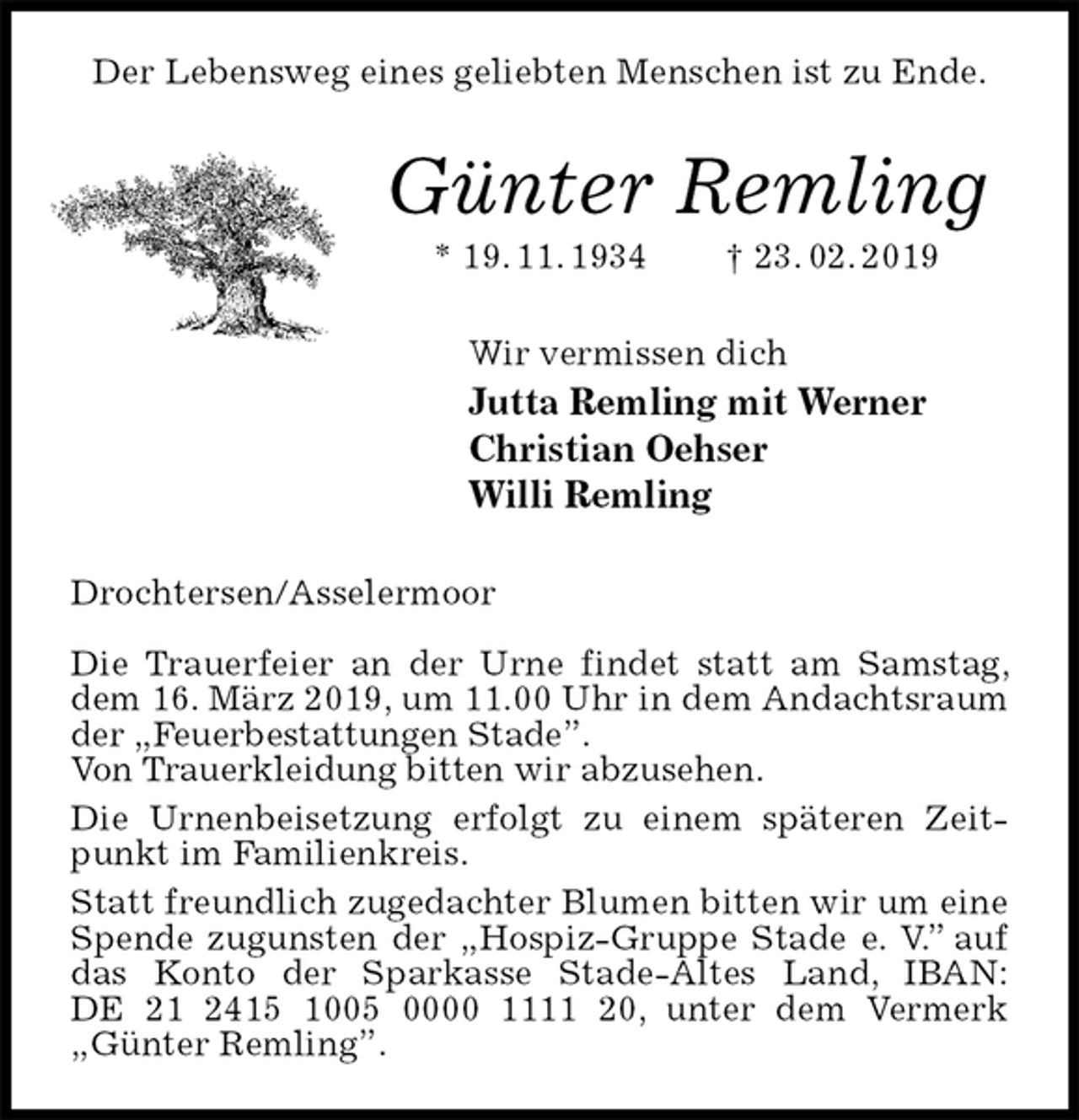 <p>Der Lebensweg eines geliebten Menschen ist zu Ende.<br />Günter Remling<br />* 19. 11. 1934 † 23. 02. 2019<br />Wir vermissen dich<br />Jutta Remling mit Werner<br />Christian Oehser<br />Willi Remling<br />Drochtersen/Asselermoor</p>
<p>Die Trauerfeier an der Urne findet statt am Samstag, dem 16. März 2019, um 11.00 Uhr in dem Andachtsraum der „Feuerbestattungen Stade”.<br />Von Trauerkleidung bitten wir abzusehen.<br />Die Urnenbeisetzung erfolgt zu einem späteren Zeitpunkt im Familienkreis.<br />Statt freundlich zugedachter Blumen bitten wir um eine Spende zugunsten der „Hospiz-Gruppe Stade e. V.” auf das Konto der Sparkasse Stade-Altes Land, IBAN:<br />DE 21 2415 1005 0000 1111 20, unter dem Vermerk „Günter Remling”.</p>
