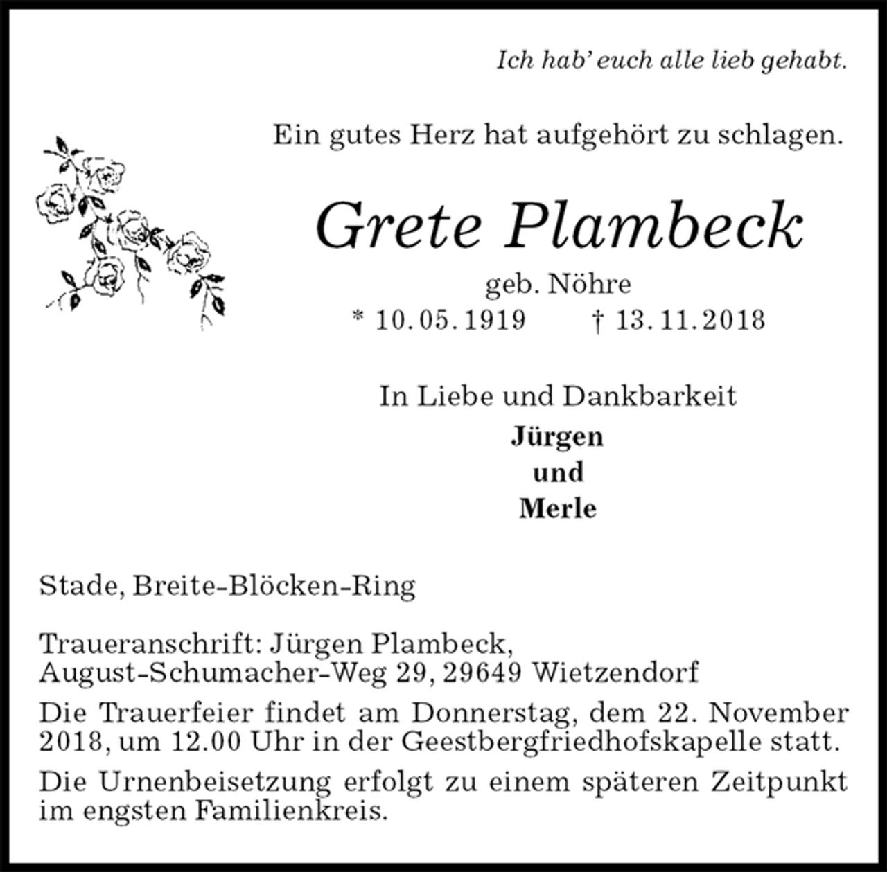 <p>Ich hab’ euch alle lieb gehabt.<br />Ein gutes Herz hat aufgehört zu schlagen.<br />Grete Plambeck<br />geb. Nöhre<br />* 10. 05. 1919 † 13. 11. 2018<br />In Liebe und Dankbarkeit<br />Jürgen<br />und<br />Merle<br />Stade, Breite-Blöcken-Ring</p><p>Traueranschrift: Jürgen Plambeck,<br />August-Schumacher-Weg 29, 29649 Wietzendorf<br />Die Trauerfeier findet am Donnerstag, dem 22. November 2018, um 12.00 Uhr in der Geestbergfriedhofskapelle statt.<br />Die Urnenbeisetzung erfolgt zu einem späteren Zeitpunkt im engsten Familienkreis.</p>