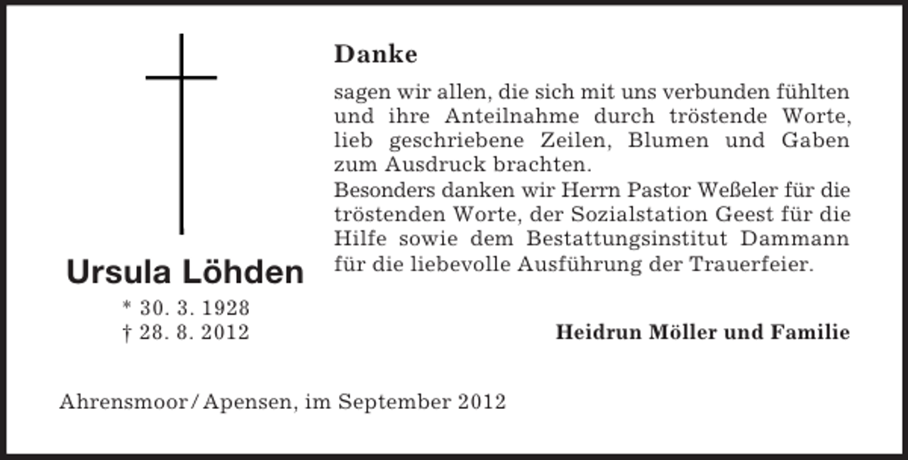 <p>Danke</p><p>Ursula Löhden</p><p>sagen wir allen, die sich mit uns verbunden fühlten<br />und ihre Anteilnahme durch tröstende Worte,<br />lieb geschriebene Zeilen, Blumen und Gaben<br />zum Ausdruck brachten.<br />Besonders danken wir Herrn Pastor Weßeler für die<br />tröstenden Worte, der Sozialstation Geest für die<br />Hilfe sowie dem Bestattungsinstitut Dammann<br />für die liebevolle Ausführung der Trauerfeier.</p><p>* 30. 3. 1928<br />† 28. 8. 2012<br />Ahrensmoor / Apensen, im September 2012</p><p>Heidrun Möller und Familie</p>