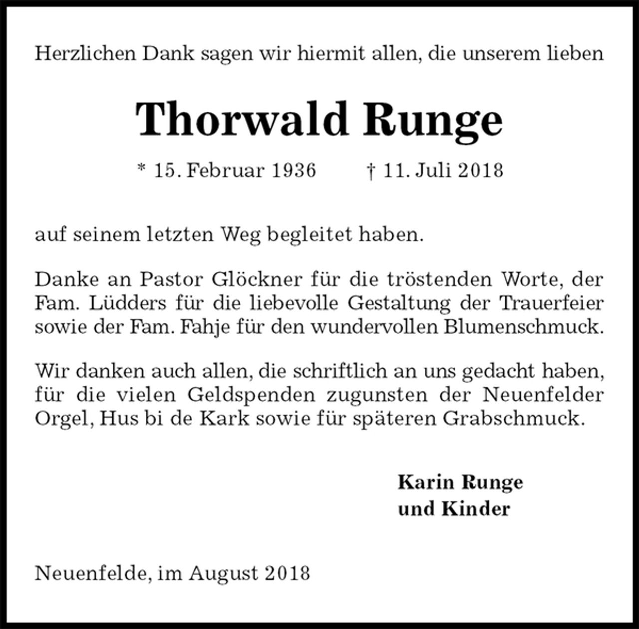 <p>Herzlichen Dank sagen wir hiermit allen, die unserem lieben<br />Thorwald Runge<br />* 15. Februar 1936 † 11. Juli 2018<br />auf seinem letzten Weg begleitet haben.<br />Danke an Pastor Glöckner für die tröstenden Worte, der Fam. Lüdders für die liebevolle Gestaltung der Trauerfeier sowie der Fam. Fahje für den wundervollen Blumenschmuck.<br />Wir danken auch allen, die schriftlich an uns gedacht haben, für die vielen Geldspenden zugunsten der Neuenfelder Orgel, Hus bi de Kark sowie für späteren Grabschmuck.<br />Karin Runge<br />und Kinder<br />Neuenfelde, im August 2018</p>
