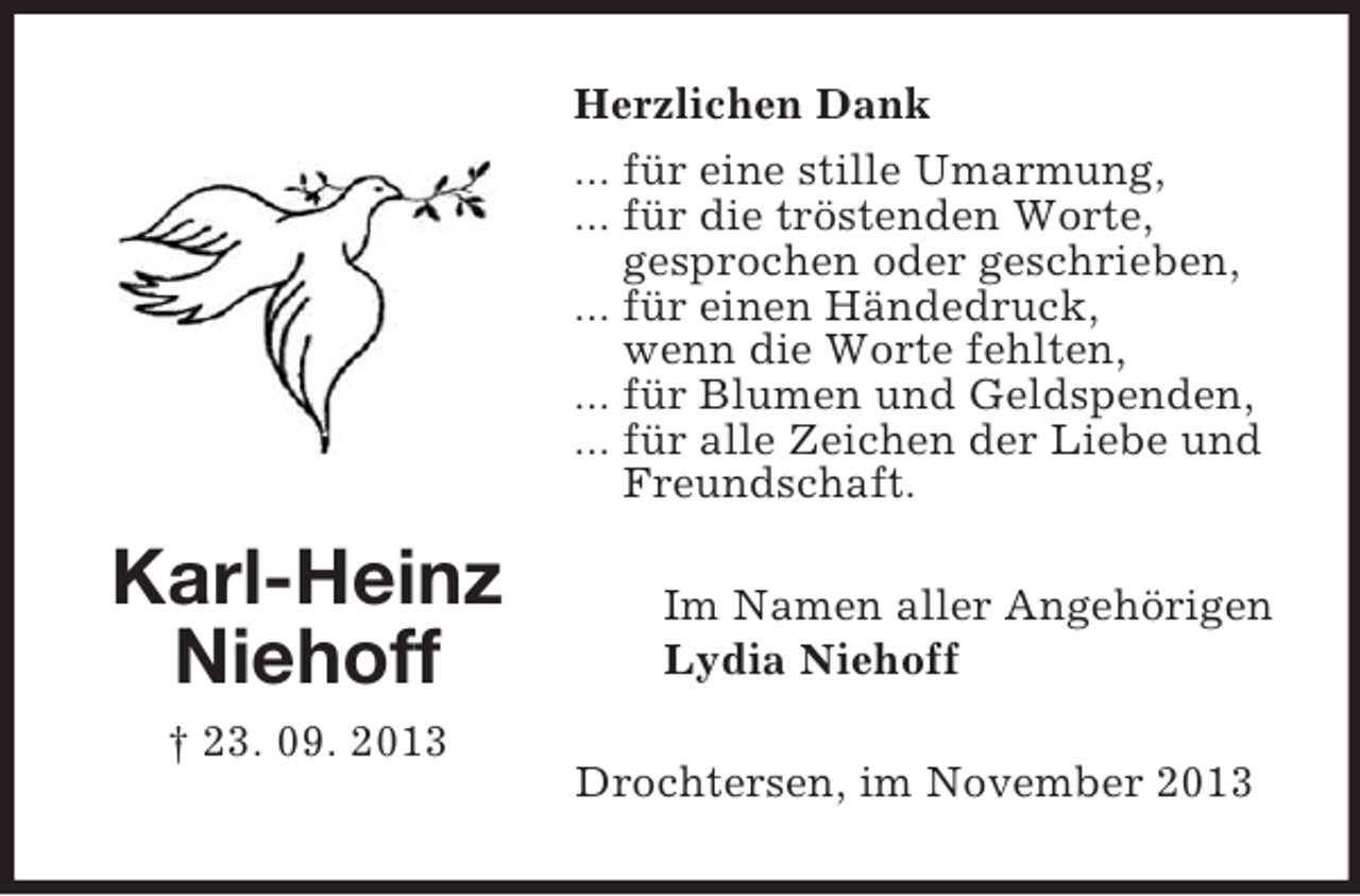 <p>Karl-Heinz<br />Niehoff<br />† 23. 09. 2013<br />Herzlichen Dank<br />... für eine stille Umarmung,<br />... für die tröstenden Worte,<br />gesprochen oder geschrieben,<br />... für einen Händedruck,<br />wenn die Worte fehlten,<br />... für Blumen und Geldspenden,<br />... für alle Zeichen der Liebe und<br />Freundschaft.<br />Im Namen aller Angehörigen<br />Lydia Niehoff<br />Drochtersen, im November 2013</p>