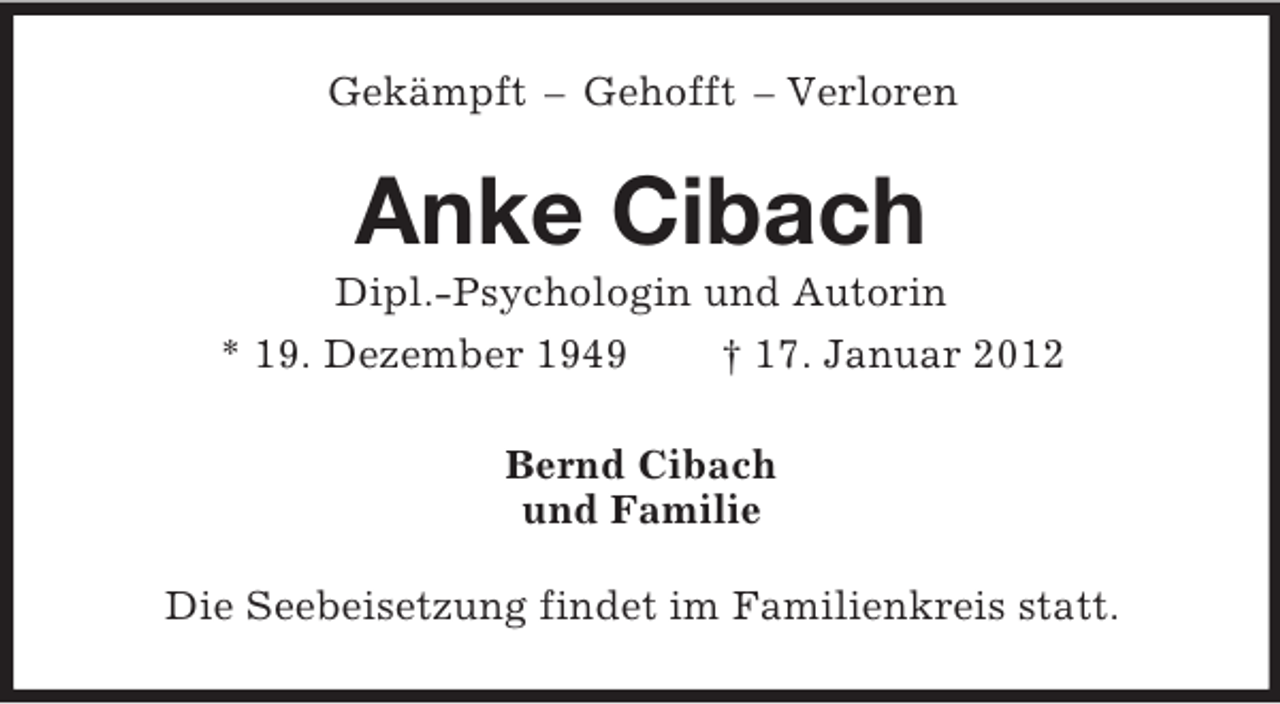 <p>Gekämpft – Gehofft – Verloren</p><p>Anke Cibach<br />Dipl.-Psychologin und Autorin<br />* 19. Dezember 1949<br />† 17. Januar 2012<br />Bernd Cibach<br />und Familie<br />Die Seebeisetzung findet im Familienkreis statt.</p>