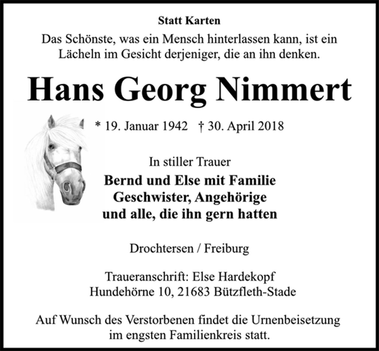 <p>Statt Karten</p>
<p>Das Schönste, was ein Mensch hinterlassen kann, ist ein<br />Lächeln im Gesicht derjeniger, die an ihn denken.</p>
<p>Hans Georg Nimmert</p>
<p>* 19. Januar 1942 † 30. April 2018<br />In stiller Trauer</p>
<p>Bernd und Else mit Familie<br />Geschwister, Angehörige<br />und alle, die ihn gern hatten</p>
<p>Drochtersen / Freiburg</p>
<p>Traueranschrift: Else Hardekopf<br />Hundehörne 10, 21683 Bützfleth-Stade</p>
<p>Auf Wunsch des Verstorbenen findet die Urnenbeisetzung<br />im engsten Familienkreis statt.<br />Hans Georg Nimmert</p>