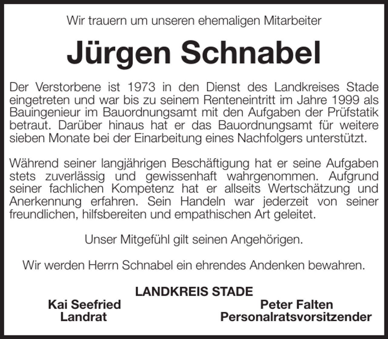 <p>Wir trauern um unseren ehemaligen Mitarbeiter<br />Jürgen Schnabel<br />Der Verstorbene ist 1973 in den Dienst des Landkreises Stade<br />eingetreten und war bis zu seinem Renteneintritt im Jahre 1999 als Bauingenieur im Bauordnungsamt mit den Aufgaben der Prüfstatik betraut. Darüber hinaus hat er das Bauordnungsamt für weitere<br />sieben Monate bei der Einarbeitung eines Nachfolgers unterstützt.</p><p>Während seiner langjährigen Beschäftigung hat er seine Aufgaben stets zuverlässig und gewissenhaft wahrgenommen. Aufgrund<br />seiner fachlichen Kompetenz hat er allseits Wertschätzung und<br />Anerkennung erfahren. Sein Handeln war jederzeit von seiner freundlichen, hilfsbereiten und empathischen Art geleitet.</p><p>Unser Mitgefühl gilt seinen Angehörigen.</p><p>Wir werden Herrn Schnabel ein ehrendes Andenken bewahren.<br />LANDKREIS STADE<br />Kai Seefried Peter Falten<br />Landrat Personalratsvorsitzender</p>