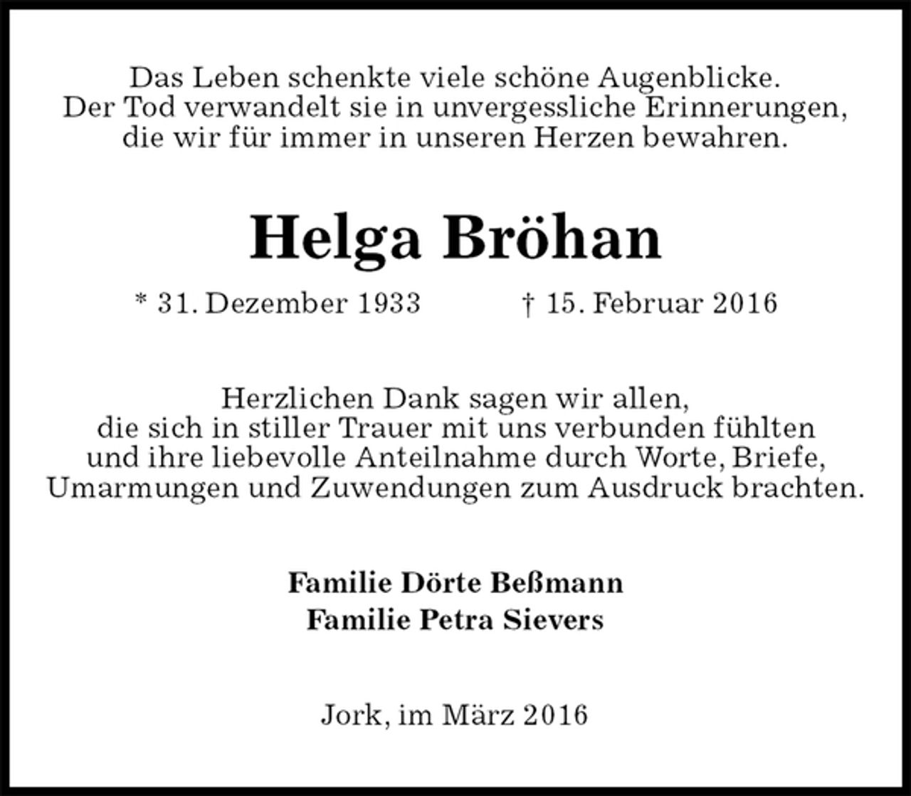 <p>Das Leben schenkte viele schöne Augenblicke.<br />Der Tod verwandelt sie in unvergessliche Erinnerungen,<br />die wir für immer in unseren Herzen bewahren.<br />Helga Bröhan<br />* 31. Dezember 1933 † 15. Februar 2016<br />Herzlichen Dank sagen wir allen,<br />die sich in stiller Trauer mit uns verbunden fühlten<br />und ihre liebevolle Anteilnahme durch Worte, Briefe,<br />Umarmungen und Zuwendungen zum Ausdruck brachten.<br />Familie Dörte Beßmann<br />Familie Petra Sievers<br />Jork, im März 2016</p>