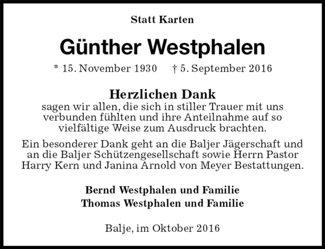 <p>Statt Karten<br />Günther Westphalen<br />* 15. November 1930 † 5. September 2016<br />Herzlichen Dank<br />sagen wir allen, die sich in stiller Trauer mit uns<br />verbunden fühlten und ihre Anteilnahme auf so<br />vielfältige Weise zum Ausdruck brachten.<br />Ein besonderer Dank geht an die Baljer Jägerschaft und an die Baljer Schützengesellschaft sowie Herrn Pastor Harry Kern und Janina Arnold von Meyer Bestattungen.<br />Bernd Westphalen und Familie<br />Thomas Westphalen und Familie<br />Balje, im Oktober 2016</p>