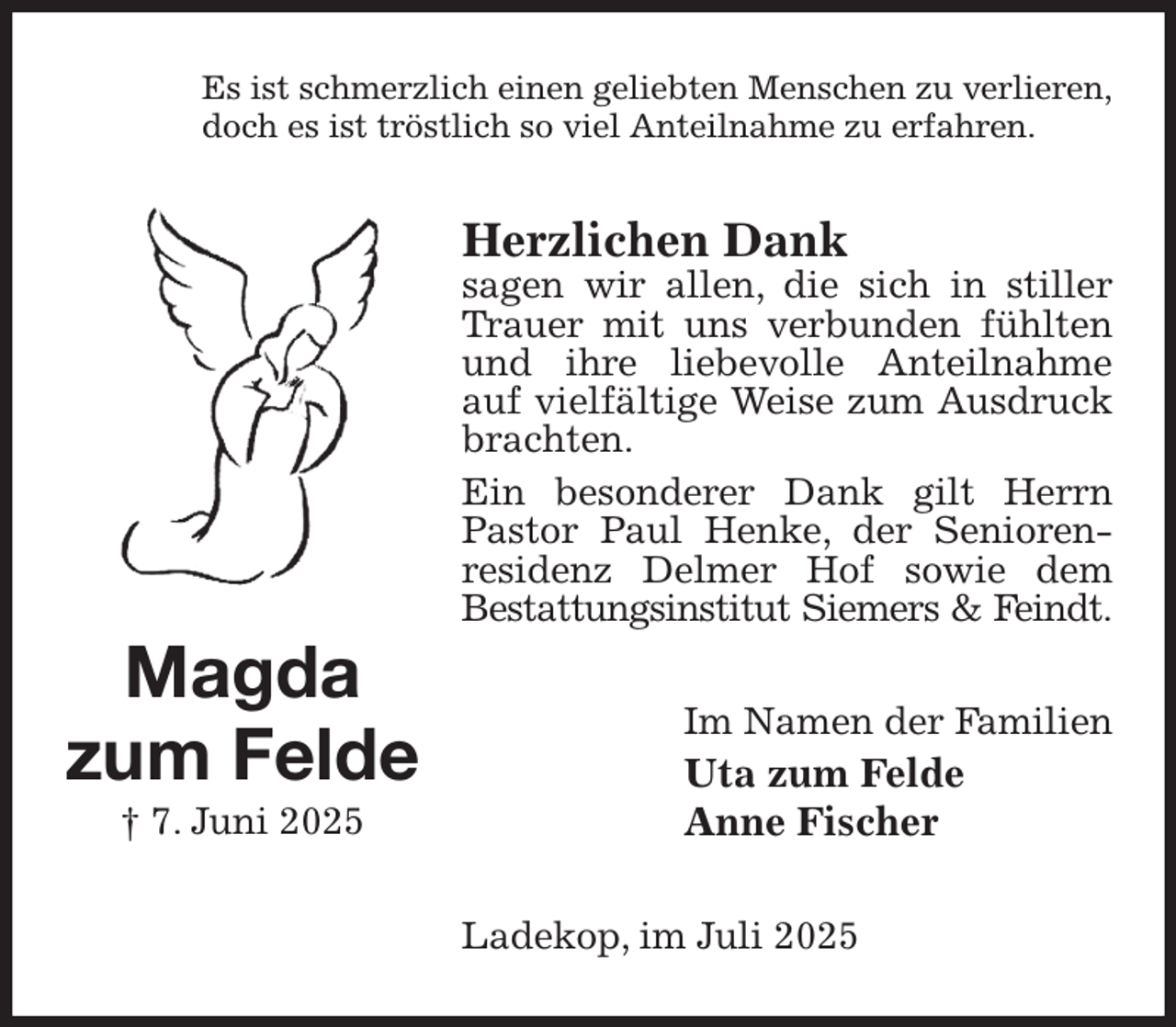 <p>Es ist schmerzlich einen geliebten Menschen zu verlieren,<br />doch es ist tröstlich so viel Anteilnahme zu erfahren.<br />Herzlichen Dank<br />sagen wir allen, die sich in stiller Trauer mit uns verbunden fühlten und ihre liebevolle Anteilnahme auf vielfältige Weise zum Ausdruck brachten.<br />Ein besonderer Dank gilt Herrn Pastor Paul Henke, der Senioren-residenz Delmer Hof sowie dem<br />Bestattungsinstitut Siemers &amp; Feindt.<br />Im Namen der Familien<br />Uta zum Felde<br />Anne Fischer<br />Ladekop, im Juli 2025<br />Magda<br />zum Felde<br />† 7. Juni 2025</p>