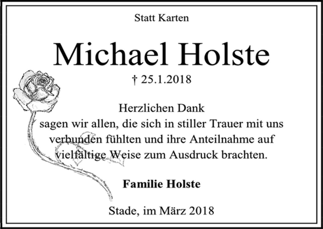 <p>Statt Karten<br />Michael Holste<br />† 25.1.2018<br />Herzlichen Dank<br />sagen wir allen, die sich in stiller Trauer mit uns<br />verbunden fühlten und ihre Anteilnahme auf<br />vielfältige Weise zum Ausdruck brachten.<br />Familie Holste<br />Stade, im März 2018</p>