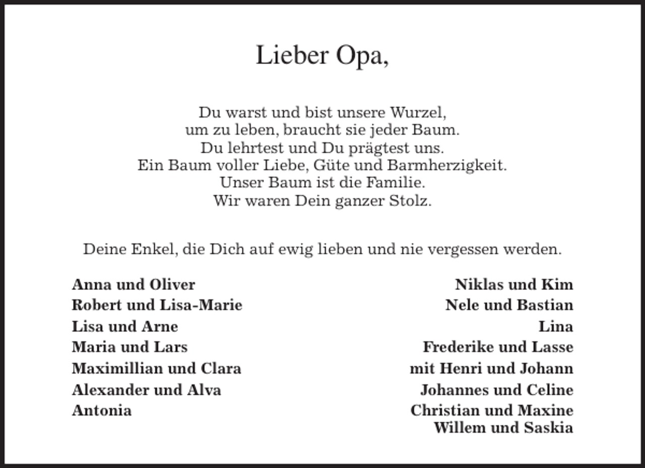 <p>Lieber Opa,<br />Du warst und bist unsere Wurzel,<br />um zu leben, braucht sie jeder Baum.<br />Du lehrtest und Du prägtest uns.<br />Ein Baum voller Liebe, Güte und Barmherzigkeit.<br />Unser Baum ist die Familie.<br />Wir waren Dein ganzer Stolz.<br />Deine Enkel, die Dich auf ewig lieben und nie vergessen werden.</p>
<p>Anna und Oliver Niklas und Kim<br />Robert und Lisa-Marie Nele und Bastian<br />Lisa und Arne Lina<br />Maria und Lars Frederike und Lasse<br />Maximillian und Clara mit Henri und Johann<br />Alexander und Alva Johannes und Celine<br />Antonia Christian und Maxine<br />Willem und Saskia</p>