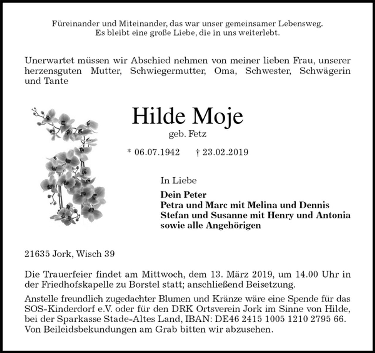 <p>Füreinander und Miteinander, das war unser gemeinsamer Lebensweg.<br />Es bleibt eine große Liebe, die in uns weiterlebt.<br />Unerwartet müssen wir Abschied nehmen von meiner lieben Frau, unserer<br />herzensguten Mutter, Schwiegermutter, Oma, Schwester, Schwägerin<br />und Tante<br />Hilde Moje<br />geb. Fetz<br />* 06.07.1942 † 23.02.2019<br />In Liebe<br />Dein Peter<br />Petra und Marc mit Melina und Dennis<br />Stefan und Susanne mit Henry und Antonia<br />sowie alle Angehörigen<br />21635 Jork, Wisch 39</p><p>Die Trauerfeier findet am Mittwoch, dem 13. März 2019, um 14.00 Uhr in<br />der Friedhofskapelle zu Borstel statt; anschließend Beisetzung.<br />Anstelle freundlich zugedachter Blumen und Kränze wäre eine Spende für das<br />SOS-Kinderdorf e.V. oder für den DRK Ortsverein Jork im Sinne von Hilde,<br />bei der Sparkasse Stade-Altes Land, IBAN: DE46 2415 1005 1210 2795 66.<br />Von Beileidsbekundungen am Grab bitten wir abzusehen.</p>
