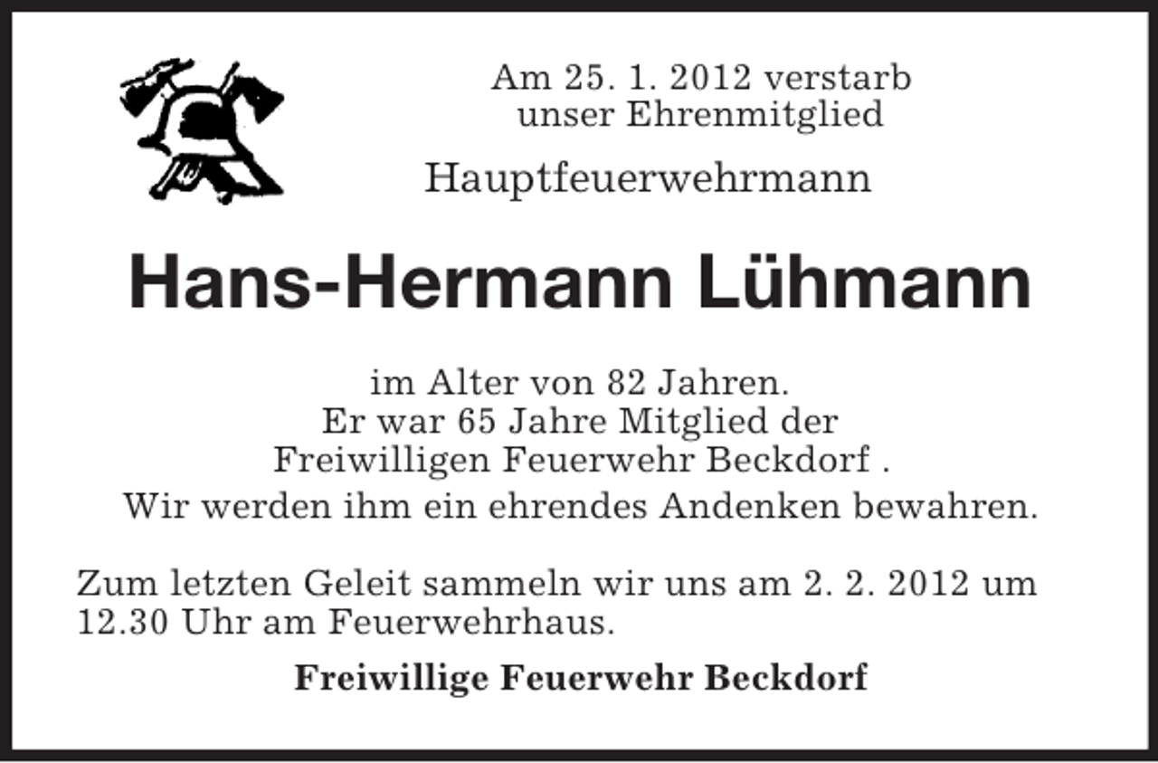<p>Am 25. 1. 2012 verstarb<br />unser Ehrenmitglied<br />Hauptfeuerwehrmann<br />Hans-Hermann Lühmann<br />im Alter von 82 Jahren.<br />Er war 65 Jahre Mitglied der<br />Freiwilligen Feuerwehr Beckdorf .<br />Wir werden ihm ein ehrendes Andenken bewahren.<br />Zum letzten Geleit sammeln wir uns am 2. 2. 2012 um 12.30 Uhr am Feuerwehrhaus.<br />Freiwillige Feuerwehr Beckdorf</p>