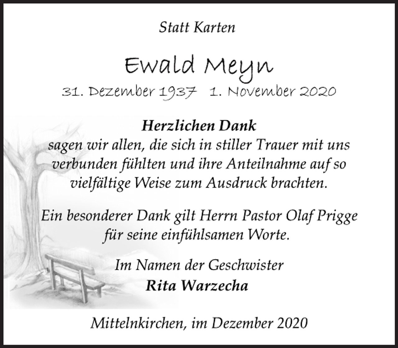 <p>Statt Karten<br />Ewald Meyn<br />31. Dezember 1937 1. November 2020<br />Herzlichen Dank<br />sagen wir allen, die sich in stiller Trauer mit uns<br />verbunden fühlten und ihre Anteilnahme auf so<br />vielfältige Weise zum Ausdruck brachten.<br />Ein besonderer Dank gilt Herrn Pastor Olaf Prigge<br />für seine einfühlsamen Worte.<br />Im Namen der Geschwister<br />Rita Warzecha<br />Mittelnkirchen, im Dezember 2020</p>