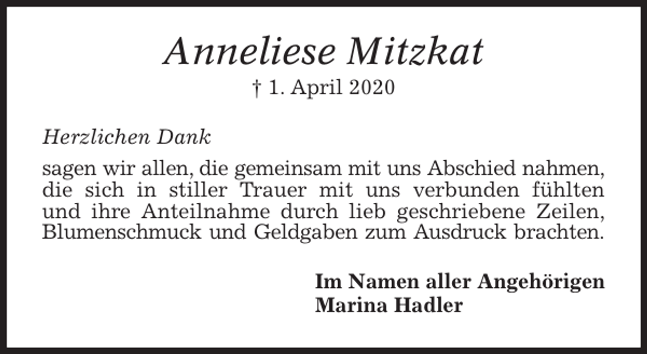 <p>Anneliese Mitzkat<br />† 1. April 2020<br />Herzlichen Dank<br />sagen wir allen, die gemeinsam mit uns Abschied nahmen, die sich in stiller Trauer mit uns verbunden fühlten<br />und ihre Anteilnahme durch lieb geschriebene Zeilen,<br />Blumenschmuck und Geldgaben zum Ausdruck brachten.<br />Im Namen aller Angehörigen<br />Marina Hadler</p>