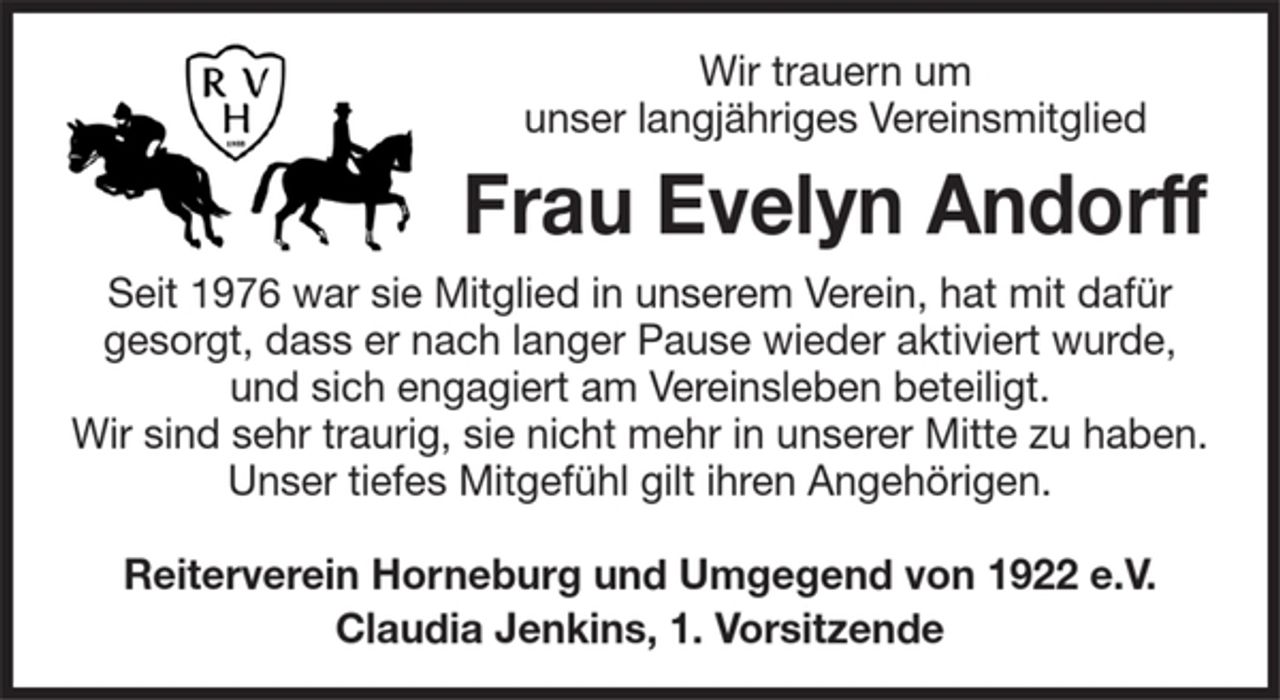<p>Wir trauern um unser langjähriges Vereinsmitglied<br />Frau Evelyn Andorff<br />Seit 1976 war sie Mitglied in unserem Verein, hat mit dafür gesorgt, dass er nach langer Pause wieder aktiviert wurde, und sich engagiert am Vereinsleben beteiligt.<br />Wir sind sehr traurig, sie nicht mehr in unserer Mitte zu haben.<br />Unser tiefes Mitgefühl gilt ihren Angehörigen.</p><p>Reiterverein Horneburg und Umgegend von 1922 e.V.<br />Claudia Jenkins, 1. Vorsitzende</p>