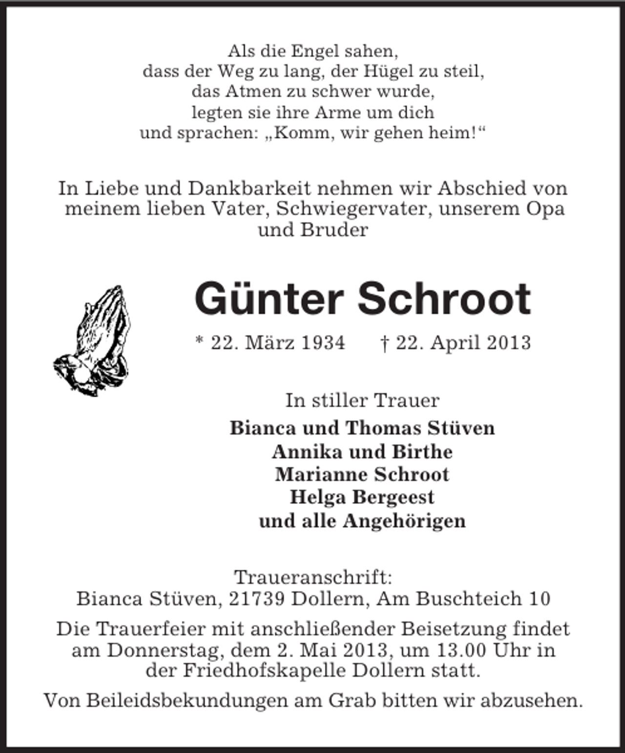 <p>Als die Engel sahen,<br />dass der Weg zu lang, der Hügel zu steil,<br />das Atmen zu schwer wurde,<br />legten sie ihre Arme um dich<br />und sprachen: „Komm, wir gehen heim!“</p><p>In Liebe und Dankbarkeit nehmen wir Abschied von<br />meinem lieben Vater, Schwiegervater, unserem Opa<br />und Bruder</p><p>Günter Schroot<br />* 22. März 1934</p><p>† 22. April 2013</p><p>In stiller Trauer<br />Bianca und Thomas Stüven<br />Annika und Birthe<br />Marianne Schroot<br />Helga Bergeest<br />und alle Angehörigen<br />Traueranschrift:<br />Bianca Stüven, 21739 Dollern, Am Buschteich 10<br />Die Trauerfeier mit anschließender Beisetzung findet<br />am Donnerstag, dem 2. Mai 2013, um 13.00 Uhr in<br />der Friedhofskapelle Dollern statt.<br />Von Beileidsbekundungen am Grab bitten wir abzusehen.</p>