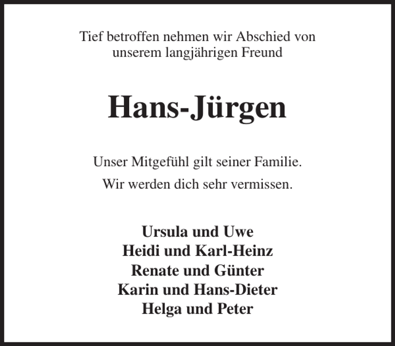 <p>Tief betroffen nehmen wir Abschied von<br />unserem langjährigen Freund<br />Hans-Jürgen<br />Unser Mitgefühl gilt seiner Familie.<br />Wir werden dich sehr vermissen.<br />Ursula und Uwe<br />Heidi und Karl-Heinz<br />Renate und Günter<br />Karin und Hans-Dieter<br />Helga und Peter</p>