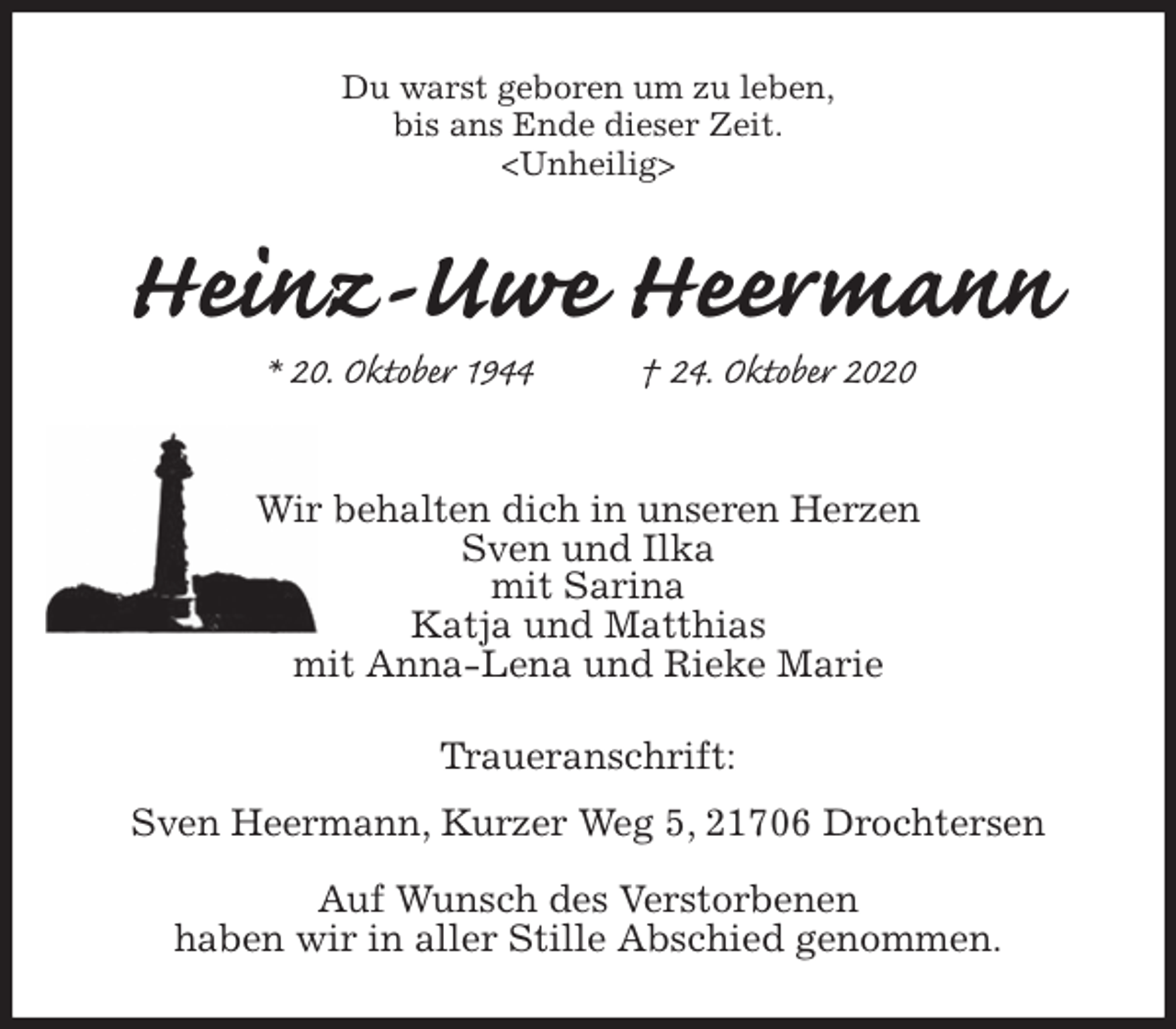 <p>Du warst geboren um zu leben,<br />bis ans Ende dieser Zeit.<br />Heinz-Uwe Heermann<br />* 20. Oktober 1944 † 24. Oktober 2020</p>
<p>Wir behalten dich in unseren Herzen<br />Sven und Ilka<br />mit Sarina<br />Katja und Matthias<br />mit Anna-Lena und Rieke Marie<br />Traueranschrift:<br />Sven Heermann, Kurzer Weg 5, 21706 Drochtersen</p>
<p>Auf Wunsch des Verstorbenen<br />haben wir in aller Stille Abschied genommen.</p>