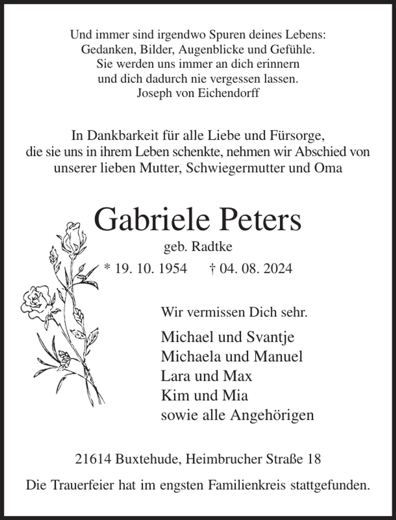 <p>Und immer sind irgendwo Spuren deines Lebens:<br />Gedanken, Bilder, Augenblicke und Gefühle.<br />Sie werden uns immer an dich erinnern<br />und dich dadurch nie vergessen lassen.<br />Joseph von Eichendorff<br />In Dankbarkeit für alle Liebe und Fürsorge,<br />die sie uns in ihrem Leben schenkte, nehmen wir Abschied von<br />unserer lieben Mutter, Schwiegermutter und Oma<br />Gabriele Peters<br />geb. Radtke<br />* 19. 10. 1954 † 04. 08. 2024<br />Wir vermissen Dich sehr.<br />Michael und Svantje<br />Michaela und Manuel<br />Lara und Max<br />Kim und Mia<br />sowie alle Angehörigen<br />21614 Buxtehude, Heimbrucher Straße 18<br />Die Trauerfeier hat im engsten Familienkreis stattgefunden.</p>