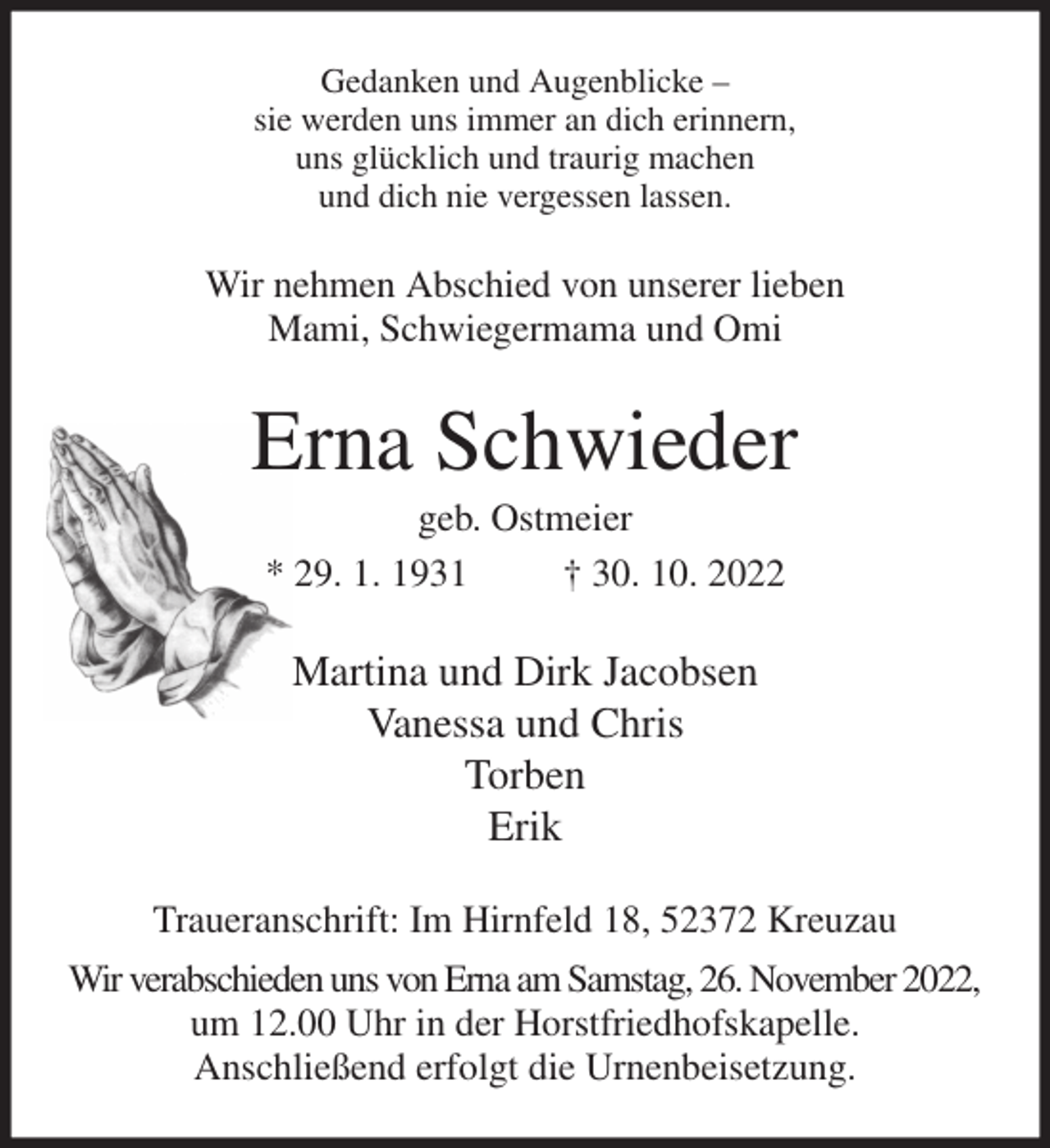 <p>Gedanken und Augenblicke -<br />sie werden uns immer an dich erinnern,<br />uns glücklich und traurig machen<br />und dich nie vergessen lassen.<br />Wir nehmen Abschied von unserer lieben<br />Mami, Schwiegermama und Omi<br />Erna Schwieder<br />geb. Ostmeier<br />* 29. 1. 1931 † 30. 10. 2022<br />Martina und Dirk Jacobsen<br />Vanessa und Chris<br />Torben<br />Erik<br />Traueranschrift: Im Hirnfeld 18, 52372 Kreuzau<br />Wir verabschieden uns von Erna am Samstag, 26. November 2022,<br />um 12.00 Uhr in der Horstfriedhofskapelle.<br />Anschließend erfolgt die Urnenbeisetzung.</p>