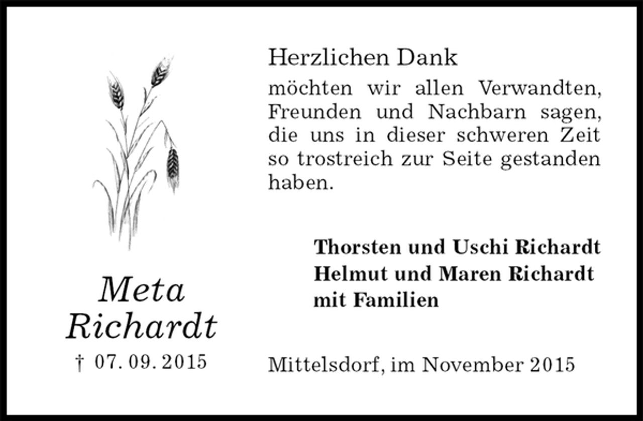 <p>Herzlichen Dank<br />möchten wir allen Verwandten, Freunden und Nachbarn sagen, die uns in dieser schweren Zeit so trostreich zur Seite gestanden haben.<br />Thorsten und Uschi Richardt<br />Helmut und Maren Richardt<br />mit Familien<br />Mittelsdorf, im November 2015<br />Meta<br />Richardt<br />† 07. 09. 2015</p>