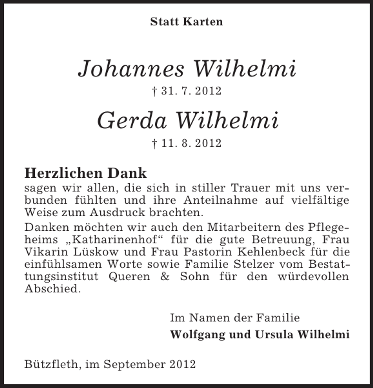 <p>Statt Karten</p><p>Johannes Wilhelmi<br />† 31. 7. 2012</p><p>Gerda Wilhelmi<br />† 11. 8. 2012</p><p>Herzlichen Dank<br />sagen wir allen, die sich in stiller Trauer mit uns verbunden fühlten und ihre Anteilnahme auf vielfältige<br />Weise zum Ausdruck brachten.<br />Danken möchten wir auch den Mitarbeitern des Pflegeheims „Katharinenhof“ für die gute Betreuung, Frau<br />Vikarin Lüskow und Frau Pastorin Kehlenbeck für die<br />einfühlsamen Worte sowie Familie Stelzer vom Bestattungsinstitut Queren &amp; Sohn für den würdevollen<br />Abschied.<br />Im Namen der Familie<br />Wolfgang und Ursula Wilhelmi<br />Bützfleth, im September 2012</p>