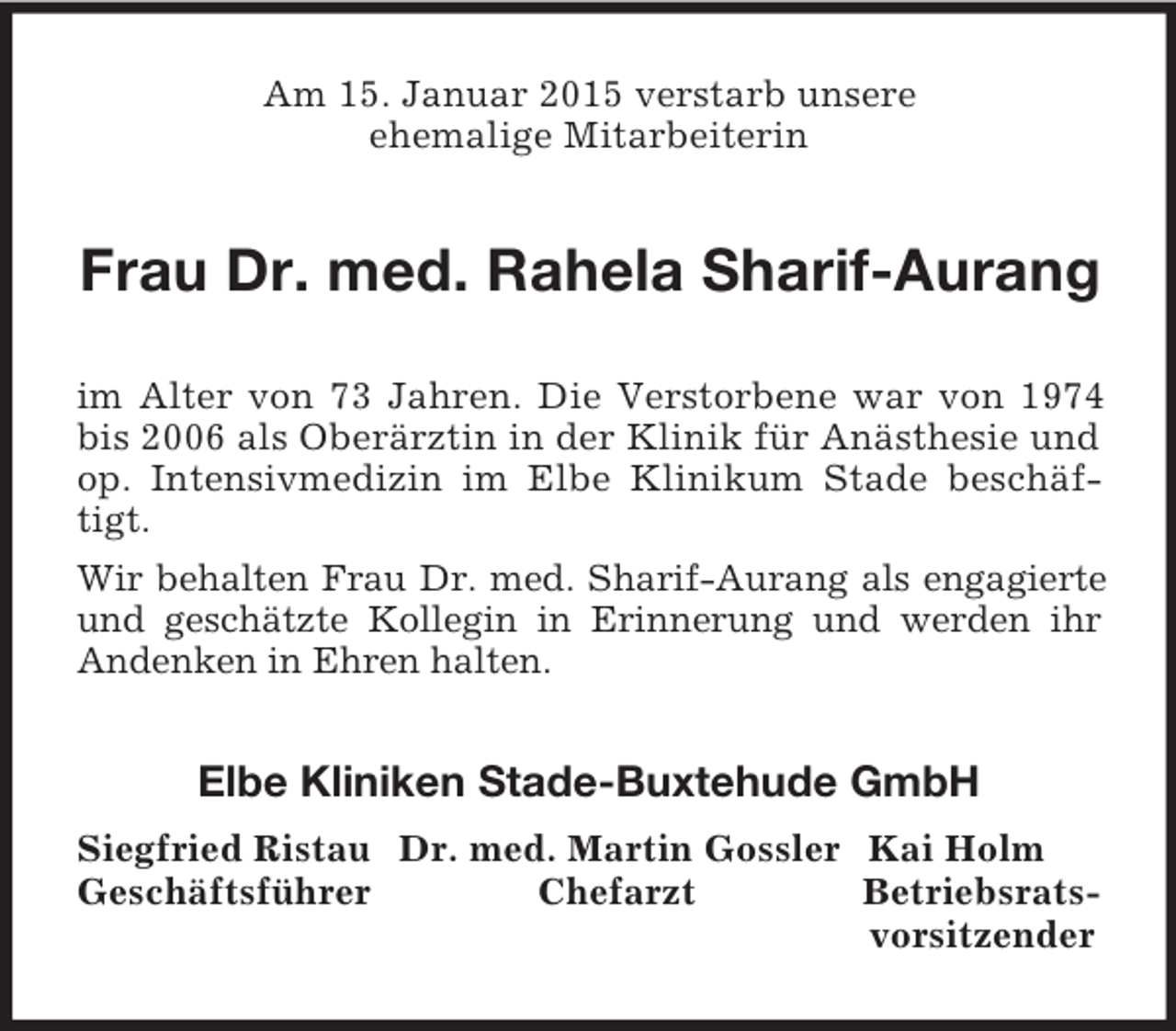 <p>Am 15. Januar 2015 verstarb unsere<br />ehemalige Mitarbeiterin<br />Frau Dr. med. Rahela Sharif-Aurang<br />im Alter von 73 Jahren. Die Verstorbene war von 1974 bis 2006 als Oberärztin in der Klinik für Anästhesie und op. Intensivmedizin im Elbe Klinikum Stade beschäftigt.<br />Wir behalten Frau Dr. med. Sharif-Aurang als engagierte<br />und geschätzte Kollegin in Erinnerung und werden ihr Andenken in Ehren halten.<br />Elbe Kliniken Stade-Buxtehude GmbH<br />Siegfried Ristau Dr. med. Martin Gossler Kai Holm<br />Geschäftsführer Chefarzt Betriebsrats-<br />vorsitzender</p>