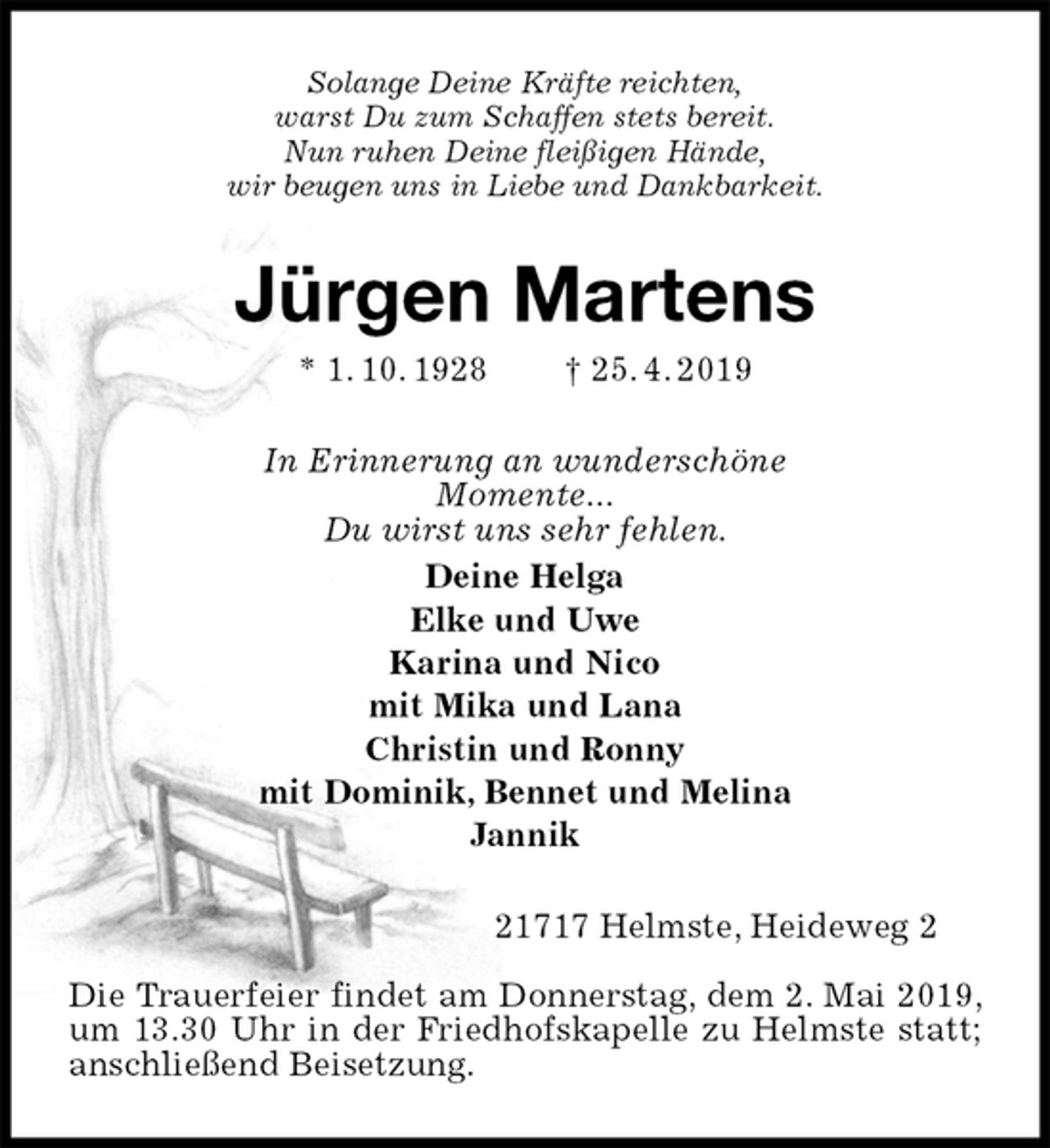 <p>Solange Deine Kräfte reichten,<br />warst Du zum Schaffen stets bereit.<br />Nun ruhen Deine fleißigen Hände,<br />wir beugen uns in Liebe und Dankbarkeit.<br />Jürgen Martens<br />* 1. 10. 1928 † 25. 4. 2019<br />In Erinnerung an wunderschöne<br />Momente...<br />Du wirst uns sehr fehlen.<br />Deine Helga<br />Elke und Uwe<br />Karina und Nico<br />mit Mika und Lana<br />Christin und Ronny<br />mit Dominik, Bennet und Melina<br />Jannik<br />21717 Helmste, Heideweg 2</p><p>Die Trauerfeier findet am Donnerstag, dem 2. Mai 2019, um 13.30 Uhr in der Friedhofskapelle zu Helmste statt; anschließend Beisetzung.</p>