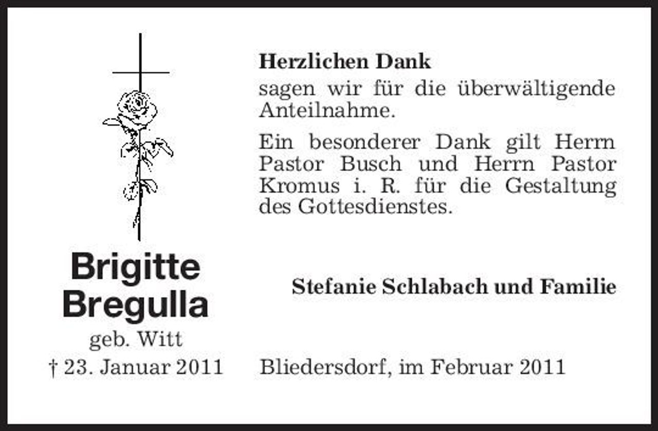 <p>Herzlichen Dank sagen wir für die überwältigende Anteilnahme. Ein besonderer Dank gilt Herrn Pastor Busch und Herrn Pastor Kromus i. R. für die Gestaltung des Gottesdienstes.</p><p>Brigitte Bregulla<br />geb. Witt † 23. Januar 2011</p><p>Stefanie Schlabach und Familie</p><p>Bliedersdorf, im Februar 2011</p>