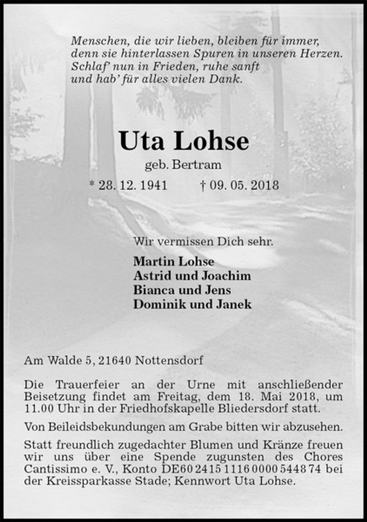 <p>Menschen, die wir lieben, bleiben für immer,<br />denn sie hinterlassen Spuren in unseren Herzen.<br />Schlaf’ nun in Frieden, ruhe sanft<br />und hab’ für alles vielen Dank.<br />Uta Lohse<br />geb. Bertram<br />* 28. 12. 1941 † 09. 05. 2018<br />Wir vermissen Dich sehr.<br />Martin Lohse<br />Astrid und Joachim<br />Bianca und Jens<br />Dominik und Janek<br />Am Walde 5, 21640 Nottensdorf</p><p>Die Trauerfeier an der Urne mit anschließender<br />Beisetzung findet am Freitag, dem 18. Mai 2018, um 11.00 Uhr in der Friedhofskapelle Bliedersdorf statt.<br />Von Beileidsbekundungen am Grabe bitten wir abzusehen.<br />Statt freundlich zugedachter Blumen und Kränze freuen<br />wir uns über eine Spende zugunsten des Chores<br />Cantissimo e. V., Konto DE60 2415 1116 0000 5448 74 bei der Kreissparkasse Stade; Kennwort Uta Lohse.</p>
