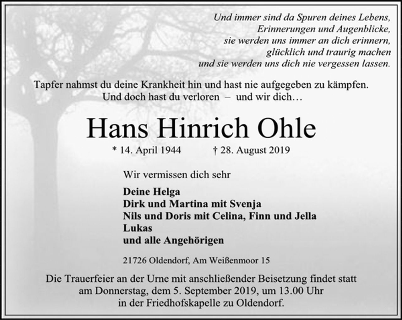 <p>Und immer sind da Spuren deines Lebens,<br />Erinnerungen und Augenblicke,<br />sie werden uns immer an dich erinnern,<br />glücklich und traurig machen<br />und sie werden uns dich nie vergessen lassen.<br />Tapfer nahmst du deine Krankheit hin und hast nie aufgegeben zu kämpfen.<br />Und doch hast du verloren – und wir dich…<br />Hans Hinrich Ohle<br />* 14. April 1944 † 28. August 2019<br />Wir vermissen dich sehr<br />Deine Helga<br />Dirk und Martina mit Svenja<br />Nils und Doris mit Celina, Finn und Jella<br />Lukas<br />und alle Angehörigen<br />21726 Oldendorf, Am Weißenmoor 15<br />Die Trauerfeier an der Urne mit anschließender Beisetzung findet statt<br />am Donnerstag, dem 5. September 2019, um 13.00 Uhr<br />in der Friedhofskapelle zu Oldendorf.</p>