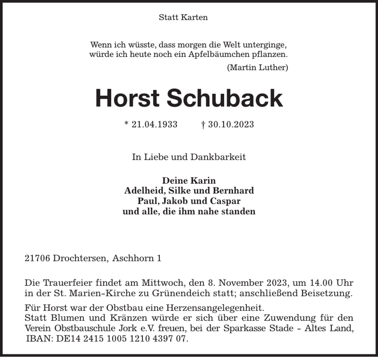 <p>Statt Karten</p><p>Wenn ich wüsste, dass morgen die Welt unterginge,<br />würde ich heute noch ein Apfelbäumchen pflanzen.</p><p>(Martin Luther)</p><p>Horst Schuback</p><p>* 21.04.1933 † 30.10.2023</p><p>In Liebe und Dankbarkeit</p><p>Deine Karin<br />Adelheid, Silke und Bernhard<br />Paul, Jakob und Caspar<br />und alle, die ihm nahe standen</p><p>21706 Drochtersen, Aschhorn 1</p><p>Die Trauerfeier findet am Mittwoch, den 8. November 2023, um 14.00 Uhr in der St. Marien-Kirche zu Grünendeich statt; anschließend Beisetzung.</p><p>Für Horst war der Obstbau eine Herzensangelegenheit.<br />Statt Blumen und Kränzen würde er sich über eine Zuwendung für den Verein Obstbauschule Jork e.V. freuen, bei der Sparkasse Stade - Altes Land, IBAN: DE14 2415 1005 1210 4397 07.</p>