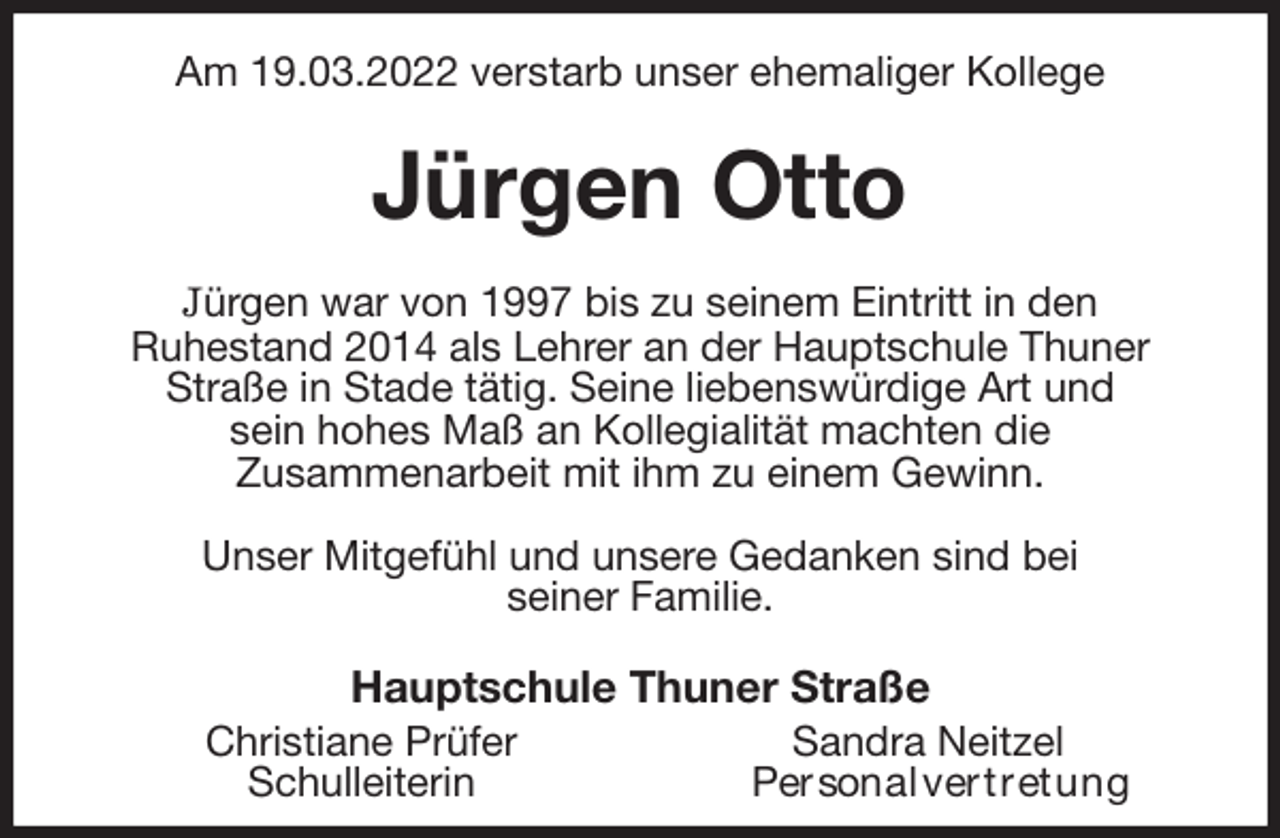 <p>Am 19.03.2022 verstarb unser ehemaliger Kollege<br />Jürgen Otto<br />Jürgen war von 1997 bis zu seinem Eintritt in den<br />Ruhestand 2014 als Lehrer an der Hauptschule Thuner Straße in Stade tätig. Seine liebenswürdige Art und<br />sein hohes Maß an Kollegialität machten die<br />Zusammenarbeit mit ihm zu einem Gewinn.</p>
<p>Unser Mitgefühl und unsere Gedanken sind bei<br />seiner Familie.<br />Hauptschule Thuner Straße<br />Christiane Prüfer Sandra Neitzel<br />Schulleiterin Personalvertretung</p>