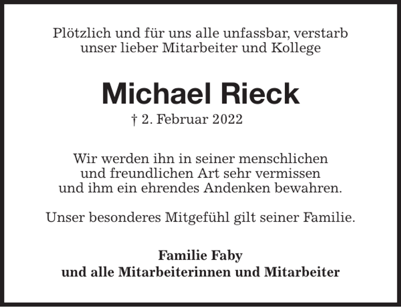 <p>Plötzlich und für uns alle unfassbar, verstarb<br />unser lieber Mitarbeiter und Kollege<br />Michael Rieck<br />† 2. Februar 2022<br />Wir werden ihn in seiner menschlichen<br />und freundlichen Art sehr vermissen<br />und ihm ein ehrendes Andenken bewahren.</p>
<p>Unser besonderes Mitgefühl gilt seiner Familie.<br />Familie Faby<br />und alle Mitarbeiterinnen und Mitarbeiter</p>
