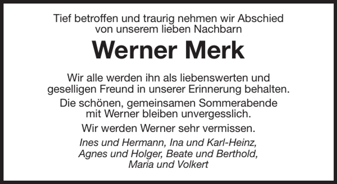<p>Tief betroffen und traurig nehmen wir Abschied<br />von unserem lieben Nachbarn<br />Werner Merk<br />Wir alle werden ihn als liebenswerten und<br />geselligen Freund in unserer Erinnerung behalten.<br />Die schönen, gemeinsamen Sommerabende<br />mit Werner bleiben unvergesslich.<br />Wir werden Werner sehr vermissen.<br />Ines und Hermann, Ina und Karl-Heinz,<br />Agnes und Holger, Beate und Berthold,<br />Maria und Volkert</p>