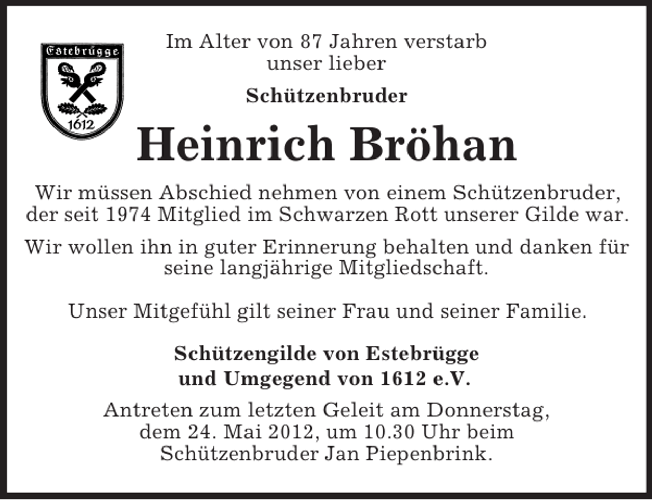 <p>Im Alter von 87 Jahren verstarb<br />unser lieber<br />Schützenbruder</p><p>Heinrich Bröhan<br />Wir müssen Abschied nehmen von einem Schützenbruder,<br />der seit 1974 Mitglied im Schwarzen Rott unserer Gilde war.<br />Wir wollen ihn in guter Erinnerung behalten und danken für<br />seine langjährige Mitgliedschaft.<br />Unser Mitgefühl gilt seiner Frau und seiner Familie.<br />Schützengilde von Estebrügge<br />und Umgegend von 1612 e.V.<br />Antreten zum letzten Geleit am Donnerstag,<br />dem 24. Mai 2012, um 10.30 Uhr beim<br />Schützenbruder Jan Piepenbrink.</p>