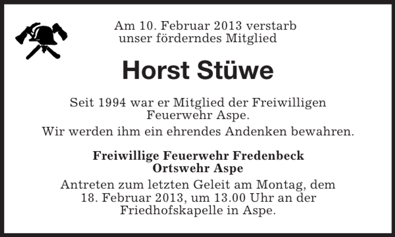 <p>Am 10. Februar 2013 verstarb<br />unser förderndes Mitglied</p><p>Horst Stüwe<br />Seit 1994 war er Mitglied der Freiwilligen<br />Feuerwehr Aspe.<br />Wir werden ihm ein ehrendes Andenken bewahren.<br />Freiwillige Feuerwehr Fredenbeck<br />Ortswehr Aspe<br />Antreten zum letzten Geleit am Montag, dem<br />18. Februar 2013, um 13.00 Uhr an der<br />Friedhofskapelle in Aspe.</p>