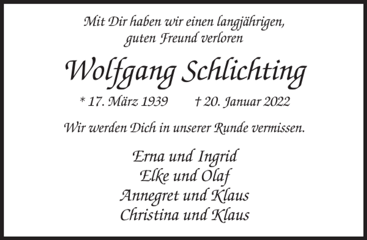 <p>Mit Dir haben wir einen langjährigen,<br />guten Freund verloren<br />Wolfgang Schlichting<br />* 17. März 1939 † 20. Januar 2022<br />Wir werden Dich in unserer Runde vermissen.<br />Erna und Ingrid<br />Elke und Olaf<br />Annegret und Klaus<br />Christina und Klaus</p>