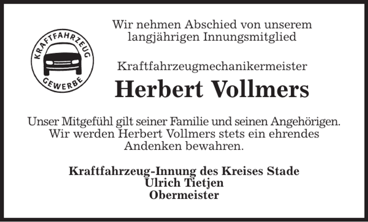 <p>Wir nehmen Abschied von unserem<br />langjährigen Innungsmitglied<br />Kraftfahrzeugmechanikermeister<br />Herbert Vollmers<br />Unser Mitgefühl gilt seiner Familie und seinen Angehörigen.<br />Wir werden Herbert Vollmers stets ein ehrendes<br />Andenken bewahren.<br />Kraftfahrzeug-Innung des Kreises Stade<br />Ulrich Tietjen<br />Obermeister</p>