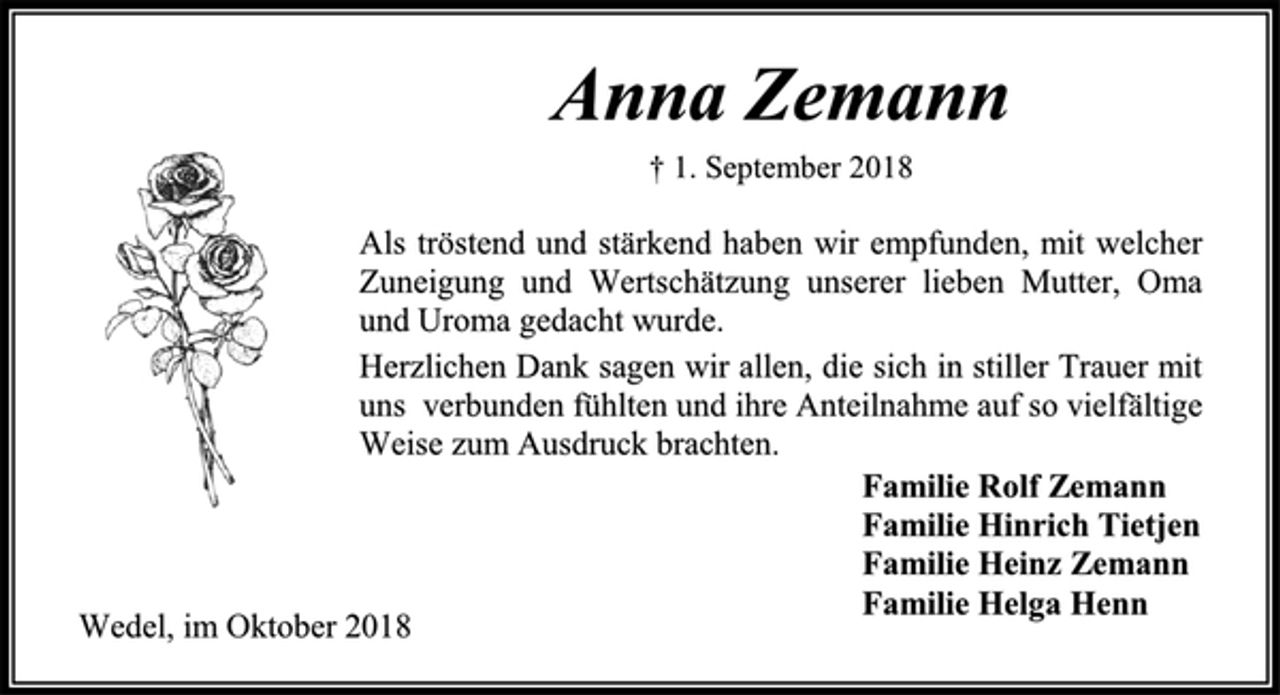 <p>Anna Zemann<br />† 1. September 2018<br />Als tröstend und stärkend haben wir empfunden, mit welcher Zuneigung und Wertschätzung unserer lieben Mutter, Oma und Uroma gedacht wurde.<br />Herzlichen Dank sagen wir allen, die sich in stiller Trauer mit uns verbunden fühlten und ihre Anteilnahme auf so vielfältige Weise zum Ausdruck brachten.<br />Familie Rolf Zemann<br />Familie Hinrich Tietjen<br />Familie Heinz Zemann<br />Familie Helga Henn<br />Wedel, im Oktober 2018</p>