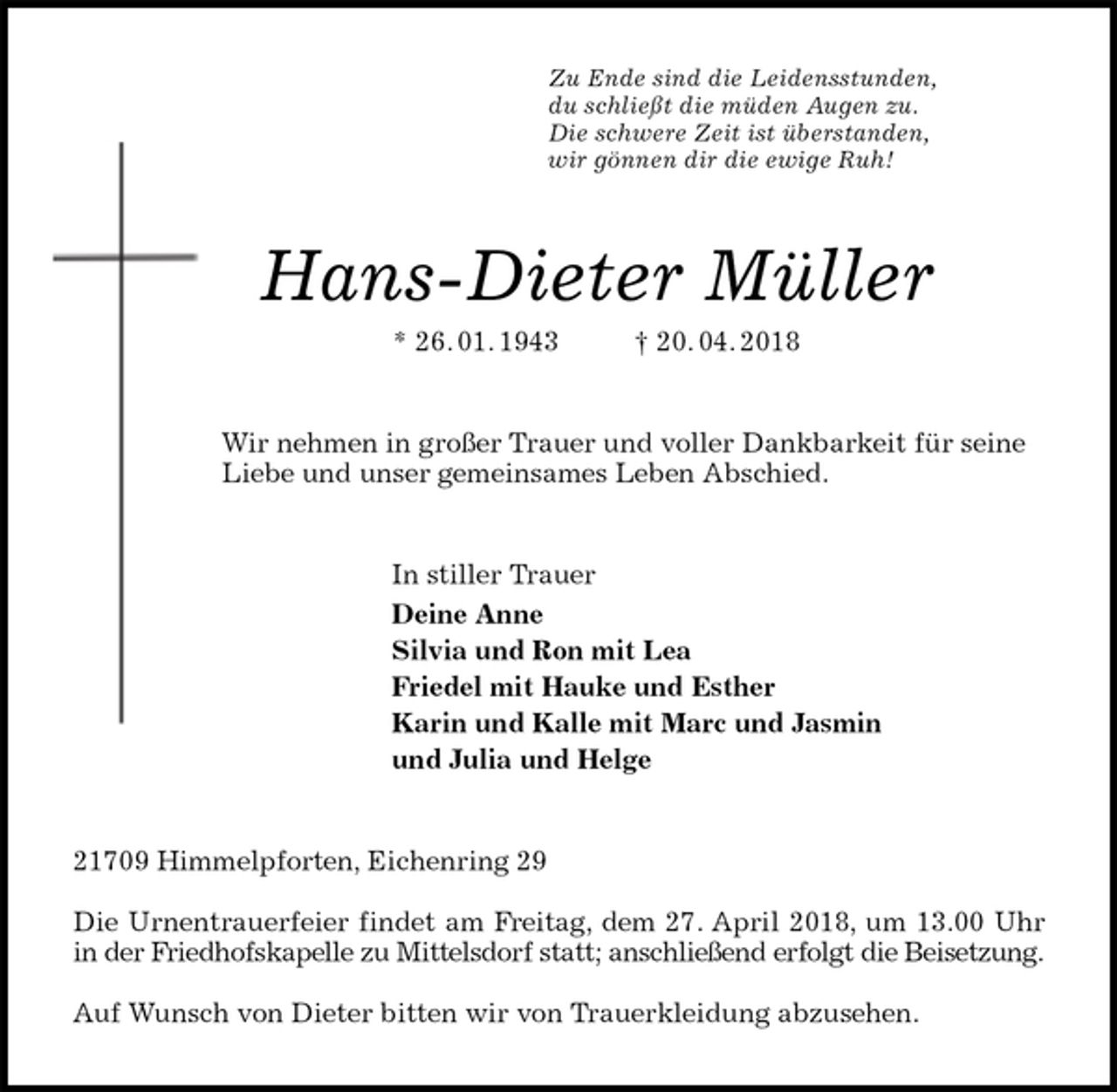 <p>Zu Ende sind die Leidensstunden,<br />du schließt die müden Augen zu.<br />Die schwere Zeit ist überstanden,<br />wir gönnen dir die ewige Ruh!<br />Hans-Dieter Müller<br />* 26. 01. 1943 † 20. 04. 2018<br />Wir nehmen in großer Trauer und voller Dankbarkeit für seine Liebe und unser gemeinsames Leben Abschied.<br />In stiller Trauer<br />Deine Anne<br />Silvia und Ron mit Lea<br />Friedel mit Hauke und Esther<br />Karin und Kalle mit Marc und Jasmin<br />und Julia und Helge<br />21709 Himmelpforten, Eichenring 29</p><p>Die Urnentrauerfeier findet am Freitag, dem 27. April 2018, um 13.00 Uhr in der Friedhofskapelle zu Mittelsdorf statt; anschließend erfolgt die Beisetzung.</p><p>Auf Wunsch von Dieter bitten wir von Trauerkleidung abzusehen.</p>
