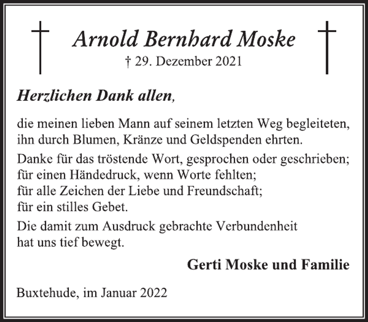 <p>Arnold Bernhard Moske<br />† 29. Dezember 2021<br />Herzlichen Dank allen,<br />die meinen lieben Mann auf seinem letzten Weg begleiteten,<br />ihn durch Blumen, Kränze und Geldspenden ehrten.<br />Danke für das tröstende Wort, gesprochen oder geschrieben;<br />für einen Händedruck, wenn Worte fehlten;<br />für alle Zeichen der Liebe und Freundschaft;<br />für ein stilles Gebet.<br />Die damit zum Ausdruck gebrachte Verbundenheit<br />hat uns tief bewegt.<br />Buxtehude, im Januar 2022<br />Gerti Moske und Familie</p>