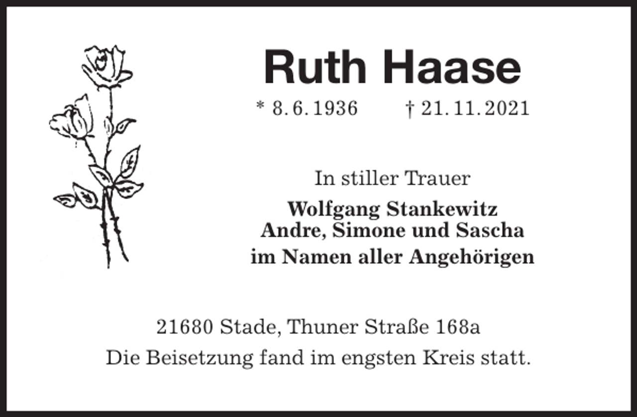 <p>Ruth Haase<br />* 8. 6. 1936 † 21. 11. 2021<br />In stiller Trauer<br />Wolfgang Stankewitz<br />Andre, Simone und Sascha<br />im Namen aller Angehörigen<br />21680 Stade, Thuner Straße 168a<br />Die Beisetzung fand im engsten Kreis statt.</p>