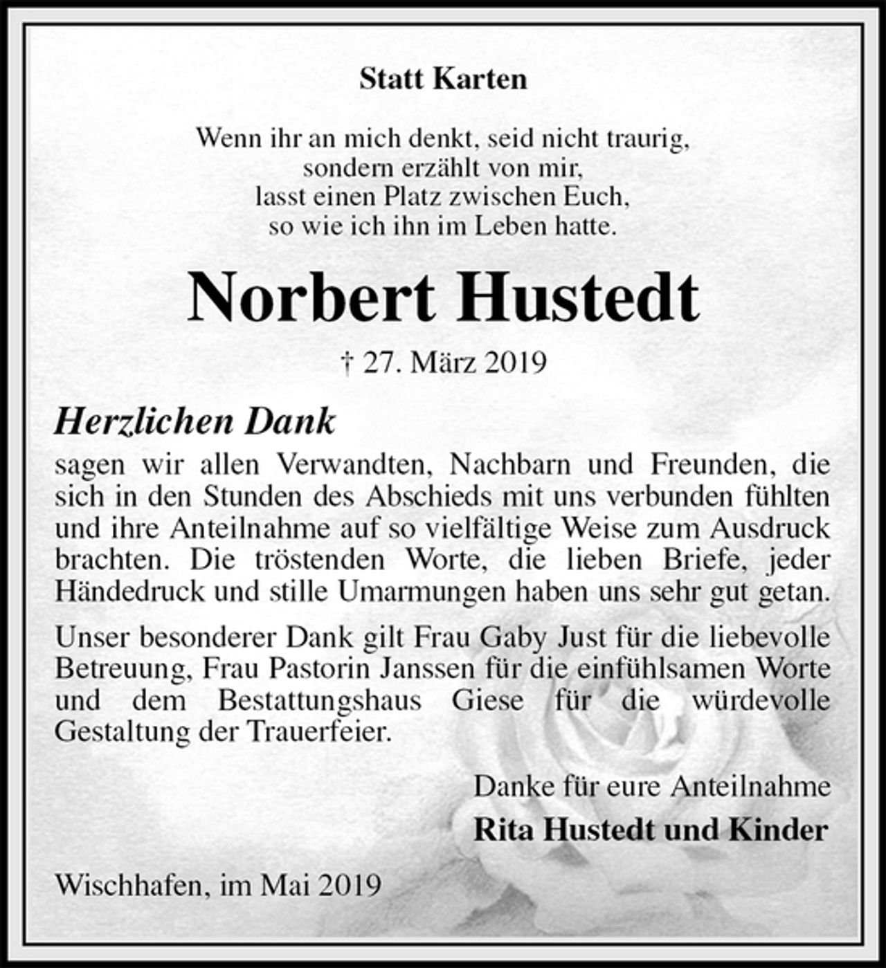 <p>Statt Karten</p><p>Wenn ihr an mich denkt, seid nicht traurig,<br />sondern erzählt von mir,<br />lasst einen Platz zwischen Euch,<br />so wie ich ihn im Leben hatte.<br />Norbert Hustedt<br />† 27. März 2019<br />Herzlichen Dank<br />sagen wir allen Verwandten, Nachbarn und Freunden, die sich in den Stunden des Abschieds mit uns verbunden fühlten<br />und ihre Anteilnahme auf so vielfältige Weise zum Ausdruck brachten. Die tröstenden Worte, die lieben Briefe, jeder<br />Händedruck und stille Umarmungen haben uns sehr gut getan.<br />Unser besonderer Dank gilt Frau Gaby Just für die liebevolle Betreuung, Frau Pastorin Janssen für die einfühlsamen Worte und dem Bestattungshaus Giese für die würdevolle<br />Gestaltung der Trauerfeier.<br />Danke für eure Anteilnahme<br />Rita Hustedt und Kinder<br />Wischhafen, im Mai 2019</p>