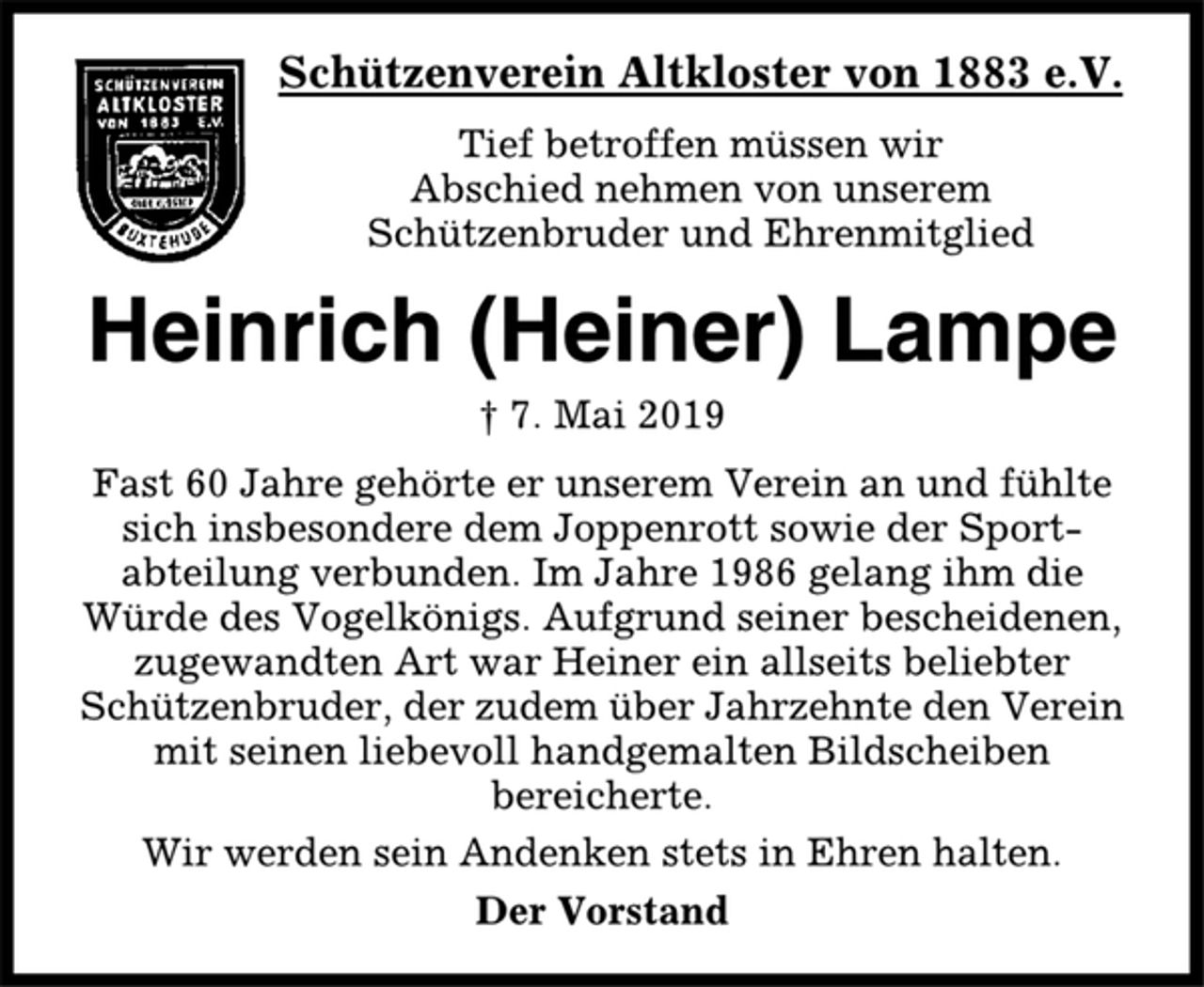 <p>Schützenverein Altkloster von 1883 e.V.<br />Tief betroffen müssen wir<br />Abschied nehmen von unserem<br />Schützenbruder und Ehrenmitglied<br />Heinrich (Heiner) Lampe<br />† 7. Mai 2019<br />Fast 60 Jahre gehörte er unserem Verein an und fühlte<br />sich insbesondere dem Joppenrott sowie der Sportabteilung<br />verbunden. Im Jahre 1986 gelang ihm die<br />Würde des Vogelkönigs. Aufgrund seiner bescheidenen,<br />zugewandten Art war Heiner ein allseits beliebter<br />Schützenbruder, der zudem über Jahrzehnte den Verein<br />mit seinen liebevoll handgemalten Bildscheiben<br />bereicherte.<br />Wir werden sein Andenken stets in Ehren halten.<br />Der Vorstand</p>
